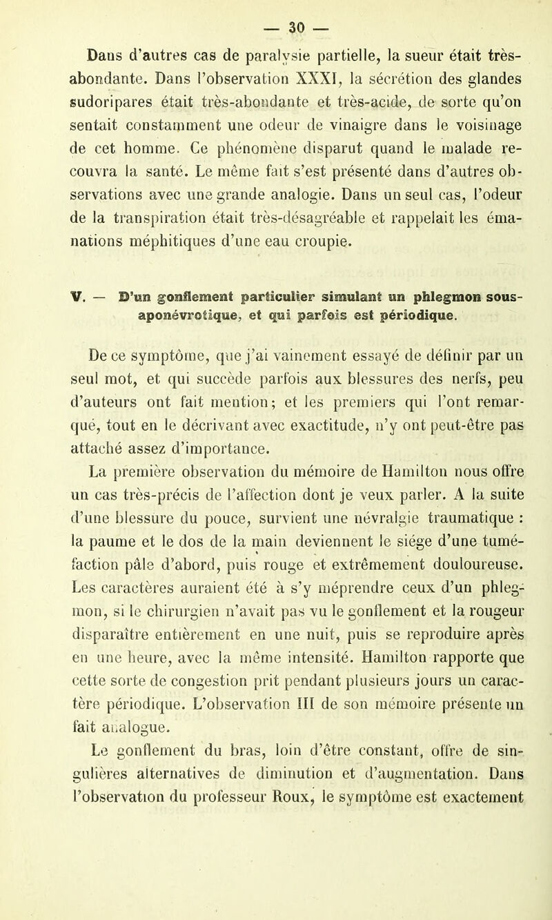 Dans d’autres cas de paralysie partielle, la sueur était très- abondante. Dans l’observation XXXI, la sécrétion des glandes sudoripares était très-abondante et très-acide, de sorte qu’on sentait constamment une odeur de vinaigre dans ie voisinage de cet homme. Ce phénomène disparut quand le malade re- couvra la santé. Le même fait s’est présenté dans d’autres ob- servations avec une grande analogie. Dans un seul cas, l’odeur de la transpiration était très-désagréable et rappelait les éma- nations méphitiques d’une eau croupie. V. — D’un gonflement particulier simulant un phlegmon sous- aposiévrotïque, et qui parfois est périodique. De ce symptôme, que j’ai vainement essayé de définir par un seul mot, et qui succède parfois aux. blessures des nerfs, peu d’auteurs ont fait mention; et les premiers qui l’ont remar- qué, tout en le décrivant avec exactitude, n’y ont peut-être pas attaché assez d’importance. La première observation du mémoire de Hamilton nous offre un cas très-précis de l’affection dont je veux parler. A la suite d’une blessure du pouce, survient une névralgie traumatique : la paume et le dos de la main deviennent le siège d’une tumé- faction pâle d’abord, puis rouge et extrêmement douloureuse. Les caractères auraient été à s’y méprendre ceux d’un phleg- mon, si le chirurgien n’avait pas vu le gonflement et la rougeur disparaître entièrement en une nuit, puis se reproduire après en une heure, avec la même intensité. Hamilton rapporte que cette sorte de congestion prit pendant plusieurs jours un carac- tère périodique. L’observation III de son mémoire présente un fait analogue. Le gonflement du bras, loin d’être constant, offre de sin- gulières alternatives de diminution et d’augmentation. Dans l’observation du professeur Roux, le symptôme est exactement