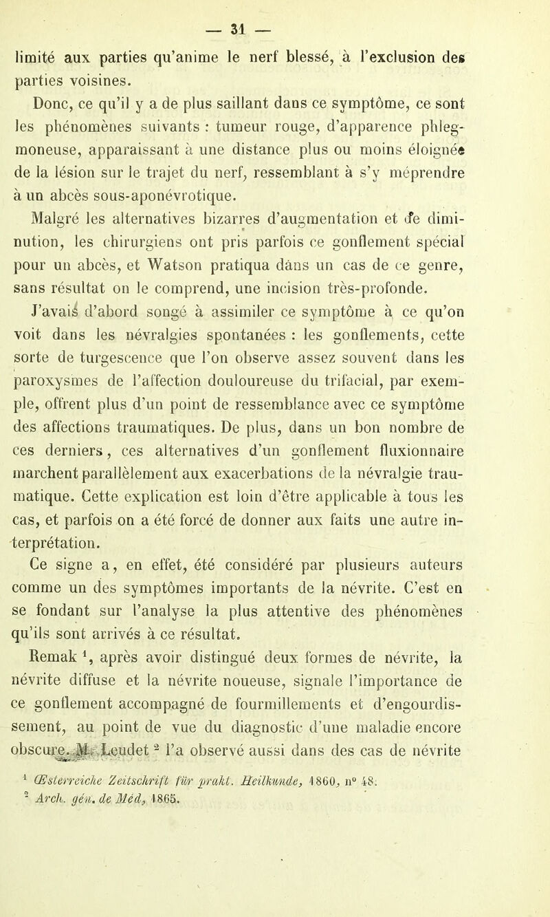 limité aux parties qu’anime le nerf blessé, à l’exclusion des parties voisines. Donc, ce qu’il y a de plus saillant dans ce symptôme, ce sont les phénomènes suivants : tumeur rouge, d’apparence phleg- moneuse, apparaissant à une distance plus ou moins éloignée de la lésion sur le trajet du nerf, ressemblant à s’y méprendre à un abcès sous-aponévrotique. Malgré les alternatives bizarres d’augmentation et Je dimi- nution, les chirurgiens ont pris parfois ce gonflement spécial pour un abcès, et Watson pratiqua dans un cas de ce genre, sans résultat on le comprend, une incision très-profonde. J’avais d’abord songé à assimiler ce symptôme à ce qu’on voit dans les névralgies spontanées : les gonflements, cette sorte de turgescence que l’on observe assez souvent dans les paroxysmes de l’affection douloureuse du trifacial, par exem- ple, offrent plus d’un point de ressemblance avec ce symptôme des affections traumatiques. De plus, dans un bon nombre de ces derniers, ces alternatives d’un gonflement fluxionnaire marchent parallèlement aux exacerbations delà névralgie trau- matique. Cette explication est loin d’être applicable à tous les cas, et parfois on a été forcé de donner aux faits une autre in- terprétation. Ce signe a, en effet, été considéré par plusieurs auteurs comme un des symptômes importants de la névrite. C’est en se fondant sur l’analyse la plus attentive des phénomènes qu’ils sont arrivés à ce résultat. Remak i, après avoir distingué deux, formes de névrite, la névrite diffuse et la névrite noueuse, signale l’importance de ce gonflement accompagné de fourmillements et d’engourdis- sement, au point de vue du diagnostic d’une maladie encore obscure. Ji-. Leudet - l’a observé aussi dans des cas de névrite 1 Œsterreiche Zeitschrift fur jirakt. Eeilhmde, 1800. n° 48; 2 Arch, (jén. de Méd, 1865.