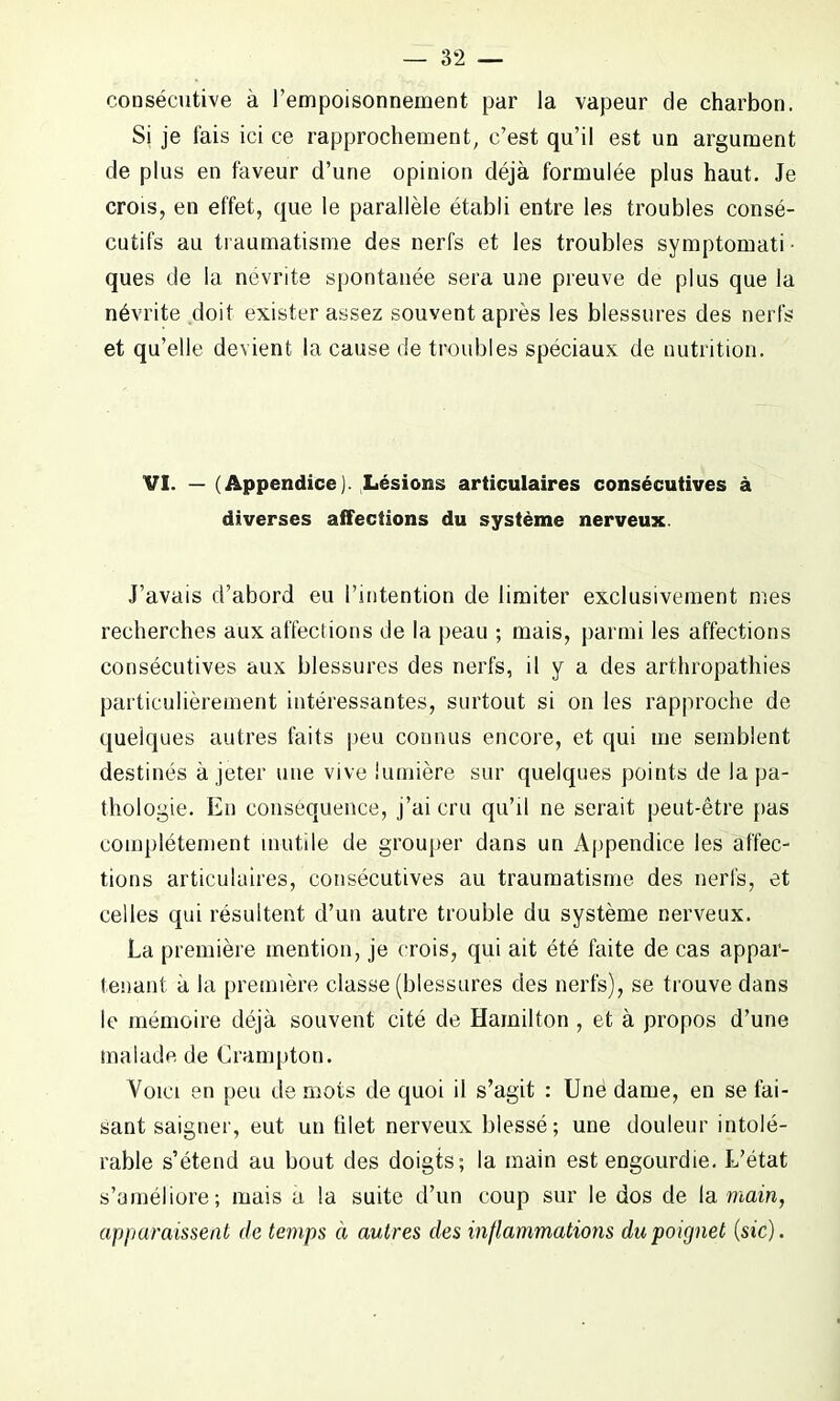 consécutive à l’empoisonnement par la vapeur de charbon. Si je fais ici ce rapprochement, c’est qu’il est un argument de plus en faveur d’une opinion déjà formulée plus haut. Je crois, en effet, que le parallèle établi entre les troubles consé- cutifs au traumatisme des nerfs et les troubles symptomati • ques de la nevrite spontanée sera une preuve de plus que la névrite doit exister assez souvent après les blessures des nerfs et qu’elle devient la cause de troubles spéciaux de nutrition. VI. — (Appendice). Lésions articulaires consécutives à diverses affections du système nerveux. J’avais d’abord eu l’intention de limiter exclusivement mes recherches aux affections de la peau ; mais, parmi les affections consécutives aux blessures des nerfs, il y a des arthropathies particulièrement intéressantes, surtout si on les rapproche de quelques autres faits peu connus encore, et qui me semblent destinés à jeter une vive lumière sur quelques points de la pa- thologie. En conséquence, j’ai cru qu’il ne serait peut-être pas complètement inutile de grouper dans un Appendice les affec- tions articulaires, consécutives au traumatisme des nerfs, et celles qui résultent d’un autre trouble du système nerveux. La première mention, je crois, qui ait été faite de cas appar- tenant a la première classe (blessures des nerfs), se trouve dans le mémoire déjà souvent cité de Hamilton , et à propos d’une malade de Crampton. Voici en peu de mois de quoi il s’agit : Une dame, en se fai- sant saigner, eut un filet nerveux blessé; une douleur intolé- rable s’étend au bout des doigts; la main est engourdie. L’état s’améliore; mais a la suite d’un coup sur le dos de la main, apparaissent de temps à autres des inflammations du poignet (sic).