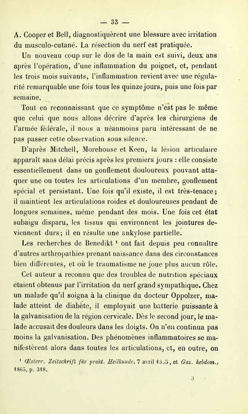 A. Cooper et Bell, diagnostiquèrent une blessure avec irritation du musculo-cutané. La résection du nerf est pratiquée. Un nouveau coup sur le dos de la main est suivi, deux ans après l’opération, d’une inflammation du poignet, et, pendant les trois mois suivants, l’inflammation revient avec une régula- rité remarquable une fois tous les quinze jours, puis une fois par semaine. Tout en reconnaissant que ce symptôme n’est pas le même que celui que nous allons décrire d’après les chirurgiens de l’armée fédérale, il nous a néanmoins paru intéressant de ne pas passer cette observation sous silence. D’après Mitchell, Morehouse et Keen, la lésion articulaire apparaît sans délai précis après les premiers jours : elle consiste essentiellement dans un gonflement douloureux pouvant atta- quer une ou toutes les articulations d’un membre, gonflement spécial et persistant. Une fois qu’il existe, il est très-tenace; il maintient les articulations roides et douloureuses pendant de longues semaines, même pendant des mois. Une fois cet état subaigu disparu, les tissus qui environnent les jointures de- viennent durs; il en résulte une ankylosé partielle. Les recherches de Benedikt 1 ont fait depuis peu connaître d’autres arthropathies prenant naissance dans des circonstances bien différentes, et où le traumatisme ne joue plus aucun rôle. Cet auteur a reconnu que des troubles de nutrition spéciaux étaient obtenus par l’irritation du nerf grand sympathique. Chez un malade qu’il soigna à la clinique du docteur Oppolzer, ma- lade atteint de diabète, il employait une batterie puissante à la galvanisation de la région cervicale. Dès le second jour, le ma- lade accusait des douleurs dans les doigts. On n’eu continua pas moins la galvanisation. Des phénomènes inflammatoires se ma- nifestèrent alors dans toutes les articulations, et, en outre, on 1 Œsterr. Zeitschrift fur prakt. IleilkunJe, 7 avril 48uo,et Gaz. hebdom., 1863, p. 348.