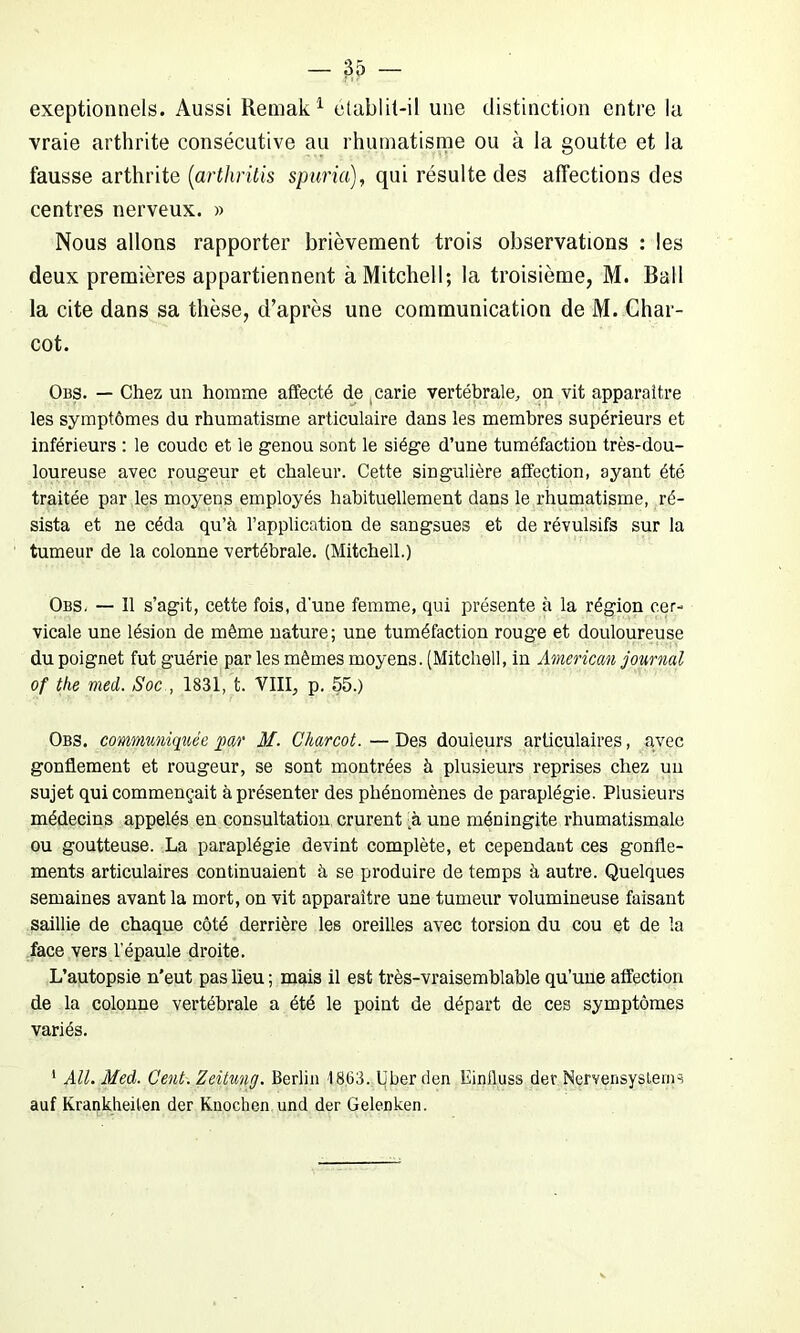 exeptionnels. Aussi Remak1 etablit-il une distinction entre la vraie arthrite consécutive au rhumatisme ou à la goutte et la fausse arthrite (arthritis spuria), qui résulte des affections des centres nerveux. » Nous allons rapporter brièvement trois observations : les deux premières appartiennent à Mitchell; la troisième, M. Bail la cite dans sa thèse, d’après une communication de M. Char- cot. Obs. — Chez un homme affecté de carie vertébrale, on vit apparaître les symptômes du rhumatisme articulaire dans les membres supérieurs et inférieurs : le coude et le genou sont le siège d’une tuméfaction très-dou- loureuse avec rougeur et chaleur. Cette singulière affection, ayant été traitée par les moyens employés habituellement dans le rhumatisme, ré- sista et ne céda qu’à l’application de sangsues et de révulsifs sur la tumeur de la colonne vertébrale. (Mitchell.) Obs. — Il s’agit, cette fois, d'une femme, qui présente à la région cer- vicale une lésion de même nature; une tuméfaction rouge et douloureuse du poignet fut guérie par les mêmes moyens. (Mitchell, in American journal of the med. Soc , 1831, t. VIII., p. 55.) Obs. communiquée par M. Charcot. — Des douleurs articulaires, avec gonflement et rougeur, se sont montrées à plusieurs reprises chez un sujet qui commençait à présenter des phénomènes de paraplégie. Plusieurs médecins appelés en consultation crurent 4à une méningite rhumatismale ou goutteuse. La paraplégie devint complète, et cependant ces gonfle- ments articulaires continuaient à se produire de temps à autre. Quelques semaines avant la mort, on vit apparaître une tumeur volumineuse faisant saillie de chaque côté derrière les oreilles avec torsion du cou et de la face vers l’épaule droite. L’autopsie n'eut pas lieu ; mais il est très-vraisemblable qu’une affection de la colonne vertébrale a été le point de départ de ces symptômes variés. 1 AU. Med. Cent. Zeitung. Berlin 1863. liber den Einiluss der Nervensystems auf Krankheilen der Knochen und der Gelenken.