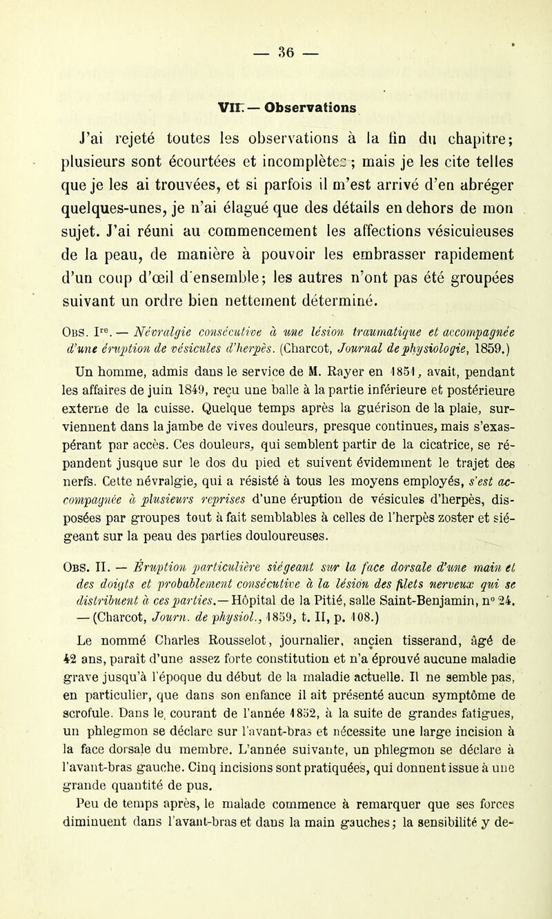 VIL — Observations J’ai rejeté toutes les observations à la lin du chapitre; plusieurs sont écourtées et incomplètes ; mais je les cite telles que je les ai trouvées, et si parfois il m’est arrivé d’en abréger quelques-unes, je n’ai élagué que des détails en dehors de mon sujet. J’ai réuni au commencement les affections vésicuieuses de la peau, de manière à pouvoir les embrasser rapidement d’un coup d’œil d'ensemble; les autres n’ont pas été groupées suivant un ordre bien nettement déterminé. Obs. Iro.— Névralgie consécutive à une lésion traumatique et accompagnée d’une éruption de vésicules d’herpès. (Charcot, Journal de physiologie, 1859.) Un homme, admis dans le service de M. Rayer en 1851, avait, pendant les affaires de juin 1849, reçu une balle à la partie inférieure et postérieure externe de la cuisse. Quelque temps après la guérison de la plaie, sur- viennent dans la jambe de vives douleurs, presque continues, mais s’exas- pérant par accès. Ces douleurs, qui semblent partir de la cicatrice, se ré- pandent jusque sur le dos du pied et suivent évidemment le trajet des nerfs. Cette névralgie, qui a résisté à tous les moyens employés, s’est ac- compagnée à plusieurs reprises d’une éruption de vésicules d’herpès, dis- posées par groupes tout à fait semblables à celles de l’herpès zoster et sié- geant sur la peau des parties douloureuses. Obs. II. — Éruption particulière siégeant sur la face dorsale d’une main et des doigts et probablement consécutive « la lésion des filets nerveux qui se distribuent à ces parties.— Hôpital de la Pitié, salle Saint-Benjamin, n°24. — (Charcot, Journ. de physiol., 1859, t. II, p. 108.) Le nommé Charles Rousselot, journalier, ancien tisserand, âgé de 42 ans, paraît d’une assez forte constitution et n’a éprouvé aucune maladie grave jusqu’à l’époque du début de la maladie actuelle. U ne semble pas, en particulier, que dans son enfance il ait présenté aucun symptôme de scrofule. Dans le, courant de l’année 1852, à la suite de grandes fatigues, un phlegmon se déclare sur l’avant-bras et nécessite une large incision à la face dorsale du membre. L’année suivante, un phlegmon se déclare à l’avant-bras gauche. Cinq incisions sont pratiquées, qui donnent issue à une grande quantité de pus. Peu de temps après, le malade commence à remarquer que ses forces diminuent dans l'avant-bras et dans la main gauches; la sensibilité y de-