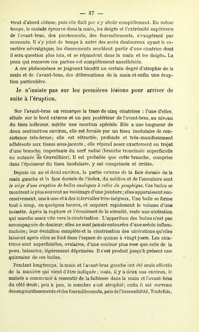 vient d’abord obtuse, puis elle finit par s'y abolir complètement. En même temps, le malade éprouve dans la main, les doigts et l’extrémité supérieure de l’avant-bras, des picotements, des fourmillements, s'exagérant par moments. Il s’y joint de temps à autrè des accès douloureux ayant le ca- ractère névralgique; les élancements semblent partir d’une cicatrice dont il sera question plus loin, et se répandent dans la main et les doigts. La peau qui recouvre ces parties est complètement anesthésiée. A ces phénomènes se joignent bientôt un certain degré d’atrophie de la main et de l’avant-bras, des déformations de la main et enfin une érup- tion particulière. Je n’insiste pas sur les premières lésions pour arriver de suite à l’éruption. Sur l’avant-bras on remarque la trace de cinq cicatrices : l’une d’elles, située sur le bord externe et un peu postérieur de l’avant-bras, au niveau du tiers inférieur, mérite une mention spéciale. Elle a une longueur de deux centimètres environ, elle est formée par un tissu inodulaire de con- sistance très-ferme; elle est rétractée, profonde et très-manifestement adhérente aux tissus sous-jacents ; elle répond assez exactement au trajet d’une branche importante du nerf radial (branche troncinale superficielle ou cutanée de Cruveilhier). Il est probable que cette branche, comprise dans l’épaisseur du tissu inodulaire, y est comprimée et irritée. Depuis un an et demi environ, la partie externe de la face dorsale de la main gauche et la face dorsale de l’index, du médius et de l’annulaire sont le siège d’une éruption de bulles analogues à celles du pemphigus, Ces bulles se montrent le plus souvent au voisinage d’une jointure ; elles apparaissent suc- cessivement, une à une et à des intervalles très-inégaux. Une bulle se forme tout à coup, en quelques heures, et acquiert rapidement le volume d’une noisette. Après la rupture et l’écoulemet de la sérosité, reste une ulcération qui marche assez vite vers la cicatrisation. L’apparition des bulles n’est pas accompagnée de douleur; elles ne sont jamais entourées d’une aréole inflam- matoire; leur évolution complète et la cicatrisation des ulcérations qu’elles laissent après elles se font dans l’espace de quinze à vingt jours. Les cica- trices sont superficielles, ovalaires, d’une couleur plus rose que celle de la peau, luisantes, légèrement déprimées. Il s’est produit jusqu’à présent une quinzaine de ces bulles. Pendant longtemps, la main et l'avant-bras gauche ont été seuls affectés de la manière qui vient d’ètre indiquée ; mais, il y a deux ans environ, le malade a commencé à ressentir de la faiblesse dans la main et l’avant-bras du côté droit; peu à peu, le membre s est atrophié; enfin il est survenu desengourdissements etdes fourmillements, puis del’insensibiüté. Toutefois,