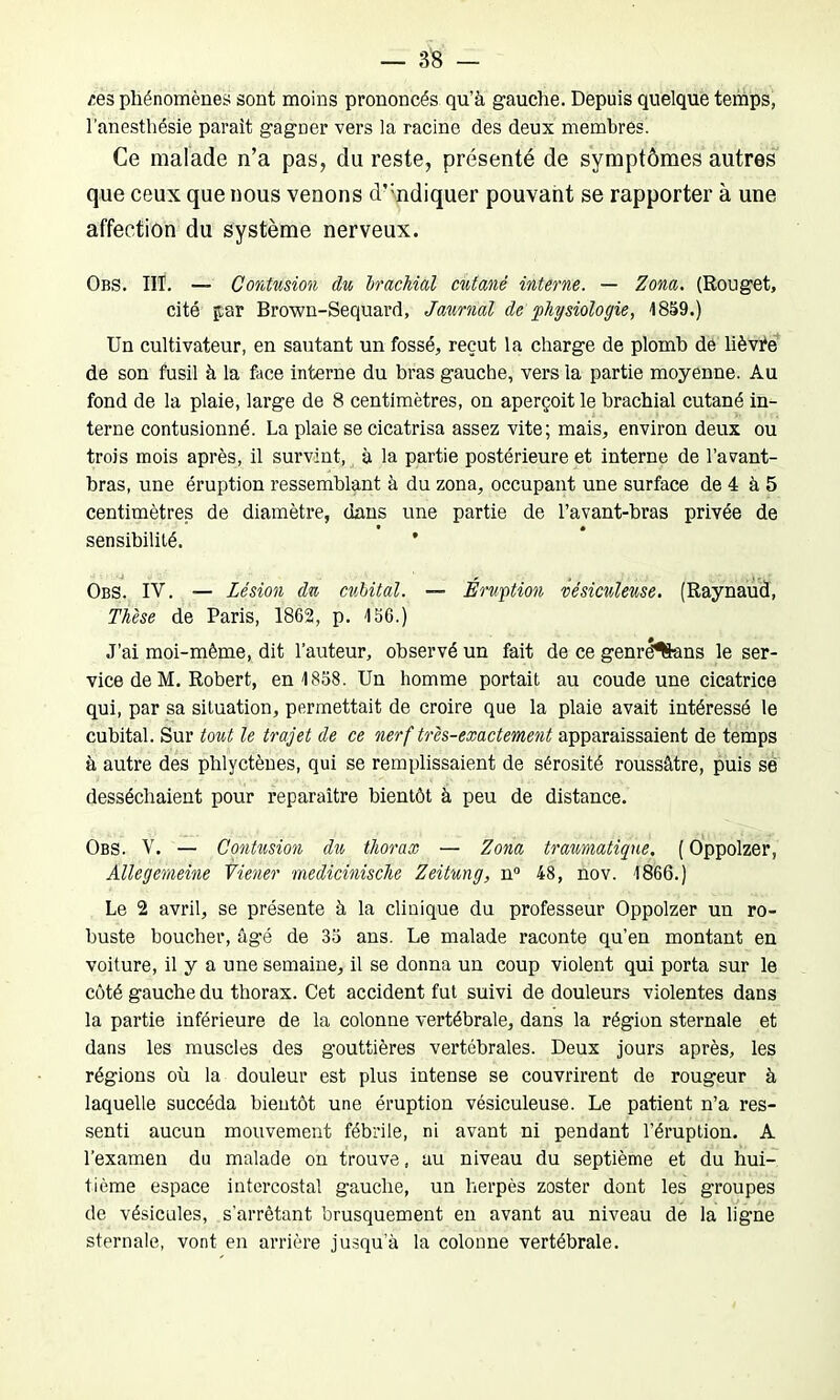 res phénomènes sont moins prononcés qu’à gauche. Depuis quelque temps, l'anesthésie parait gagner vers la racine des deux membres. Ce malade n’a pas, du reste, présenté de symptômes autres que ceux que nous venons d’mdiquer pouvant se rapporter à une affection du système nerveux. Obs. HT. — Contusion du brachial cutané interne. — Zona. (Rouget, cité par Brown-Sequard, Jaurnal de physiologie, 1859.) Un cultivateur, en sautant un fossé, reçut la charge de plomb de lièvre de son fusil à la face interne du bras gauche, vers la partie moyenne. Au fond de la plaie, large de 8 centimètres, on aperçoit le brachial cutané in- terne contusionné. La plaie se cicatrisa assez vite; mais, environ deux ou trois mois après, il survint, à la partie postérieure et interne de l’avant- bras, une éruption ressemblant à du zona, occupant une surface de 4 à 5 centimètres de diamètre, dans une partie de l’avant-bras privée de sensibilité. * Obs. IV. — Lésion du cubital. — Éruption vésiculeuse. (Raynaud, Thèse de Paris, 1862, p. 156.) J’ai moi-même, dit l’auteur, observé un fait de ce genrë^ans le ser- vice de M. Robert, en 1858. Un homme portait au coude une cicatrice qui, par sa situation, permettait de croire que la plaie avait intéressé le cubital. Sur tout le trajet de ce nerf très-exactement apparaissaient de temps à autre des phlyctènes, qui se remplissaient de sérosité roussâtre, puis sé desséchaient pour reparaître bientôt à peu de distance. Obs. V. — Contusion du thorax — Zona traumatique. ( Oppolzer, Âllegemeine Viener medicinische Zeitung, n° 48, nov. 1866.) Le 2 avril, se présente à la clinique du professeur Oppolzer un ro- buste boucher, âgé de 35 ans. Le malade raconte qu’en montant en voiture, il y a une semaine, il se donna un coup violent qui porta sur le côté gauche du thorax. Cet accident fut suivi de douleurs violentes dans la partie inférieure de la colonne vertébrale, dans la région sternale et dans les muscles des gouttières vertébrales. Deux jours après, les régions où la douleur est plus intense se couvrirent de rougeur à laquelle succéda bientôt une éruption vésiculeuse. Le patient n’a res- senti aucun mouvement fébrile, ni avant ni pendant l’éruption. A l’examen du malade on trouve, au niveau du septième et du hui- tième espace intercostal gauche, un herpès zoster dont les groupes de vésicules, s’arrêtant brusquement en avant au niveau de la ligne sternale, vont en arrière jusqu’à la colonne vertébrale.