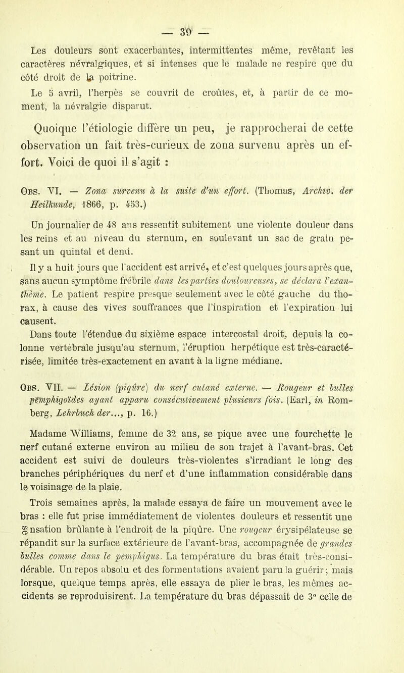 Les douleurs sont exacerbantes, intermittentes même, revêtant les caractères névralgiques, et si intenses que le malade ne respire que du côté droit de ta poitrine. Le 5 avril, l’herpès se couvrit de croûtes, et, à partir de ce mo- ment, la névralgie disparut. Quoique l’étiologie diffère un peu, je rapprocherai de cette observation un fait très-curieux de zona survenu après un ef- fort. Voici de quoi il s’agit : Obs. VI. — Zona survenu à la suite d’un effort. (Thomas, Archiv. der Heilkunde, 1866, p. 453.) Un journalier de 48 ans ressentit subitement une violente douleur dans les reins et au niveau du sternum, en soulevant un sac de grain pe- sant un quintal et demi. Il y a huit jours que l’accident est arrivé, et c’est quelques jours après que, sans aucun symptôme frébrile dans les'parties douloureuses, se déclara Vexan- thème. Le patient respire presque seulement avec le côté gauche du tho- rax, à cause des vives souffrances que l’inspiration et l’expiration lui causent. Dans toute l’étendue du sixième espace intercostal droit, depuis la co- lonne vertébrale jusqu’au sternum, l’éruption herpétique est très-caracté- risée, limitée très-exactement en avant à la ligne médiane. Obs. VIL — Lésion (piqûre) du nerf cutané externe. — Rougeur et bulles pemphigoïdes ayant apparu consécutivement plusieurs fois. (Earl, in Rom- berg, Lehrbuch der..., p. 16.) Madame Williams, femme de 32 ans, se pique avec une fourchette le nerf cutané externe environ au milieu de son trajet à l’avant-bras. Cet accident est suivi de douleurs très-violentes s’irradiant le long des branches périphériques du nerf et d’une inflammation considérable dans le voisinage de la plaie. Trois semaines après, la malade essaya de faire un mouvement avec le bras : elle fut prise immédiatement de violentes douleurs et ressentit une gnsation brûlante à l’endroit de la piqûre. Une rougeur érysipélateuse se répandit sur la surface extérieure de l’avant-bras, accompagnée de grandes bulles comme dans le pempldgus. La température du bras était très-consi- dérable. Un repos absolu et des formeutations avaient paru la guérir ; mais lorsque, quelque temps après, elle essaya de plier le bras, les mêmes ac- cidents se reproduisirent. La température du bras dépassait de 3° celle de