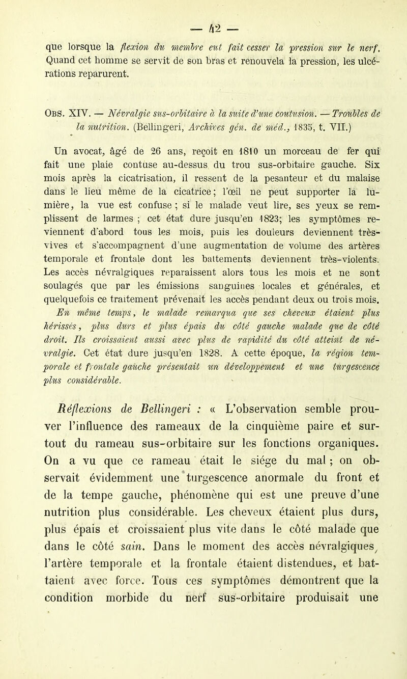 que lorsque la flexion du membre eut fait cesser la pression sur le nerf. Quand cet homme se servit de son bras et renouvela la pression, les ulcé- rations reparurent. Obs. XIV. — Névralgie sus-orbitaire à la suite d’une contusion. —Troubles de la nutrition. (Bellingeri, Archives gén. de méd., 1833, t. VII.) Un avocat, âgé de 26 ans, reçoit en 1810 un morceau de fer qui fait une plaie contuse au-dessus du trou sus-orbitaire gauche. Six mois après la cicatrisation, il ressent de la pesanteur et du malaise dans le lieu même de la cicatrice; l’œil ne peut supporter la lu- mière , la vue est confuse ; si le malade veut lire, ses yeux se rem- plissent de larmes ; cet état dure jusqu’en 1823; les symptômes re- viennent d'abord tous les mois, puis les douleurs deviennent très- vives et s’accompagnent d’une augmentation de volume des artères temporale et frontale dont les battements deviennent très-violents. Les accès névralgiques reparaissent alors tous les mois et ne sont soulagés que par les émissions sanguines locales et générales, et quelquefois ce traitement prévenait les accès pendant deux ou trois mois. En même temps, le malade remarqua que ses cheveux étaient plus hérissés, plus durs et plus épais du côté gauche malade que de côté droit. Ils croissaient aussi avec plus de rapidité du côté atteint de né- vralgie. Cet état dure jusqu’en 1828. A cette époque, la région tem- porale et frontale gauche présentait un développement et une turgescence plus considérable. Réflexions de Bellingeri : « L’observation semble prou- ver l’influence des rameaux de la cinquième paire et sur- tout du rameau sus-orbitaire sur les fonctions organiques. On a vu que ce rameau était le siège du mal ; on ob- servait évidemment une turgescence anormale du front et de la tempe gauche, phénomène qui est une preuve d’une nutrition plus considérable. Les cheveux étaient plus durs, plus épais et croissaient plus vite dans le côté malade que dans le côté sain. Dans le moment des accès névralgiques/ l’artère temporale et la frontale étaient distendues, et bat- taient avec force. Tous ces symptômes démontrent que la condition morbide du nerf sus-orbitaire produisait une