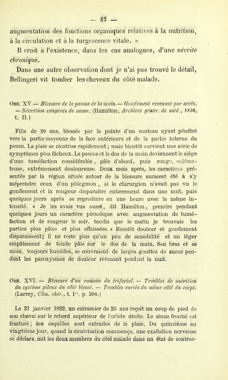 augmentation des fonctions organiques relatives à la nutrition, à la circulation et à la turgescence vitale. » Il croit à l’existence, dans les cas analogues, d’une névrite chronique. Dans une autre observation dont je n’ai pas trouvé le détail, Bellingeri vit tomber les cheveux du côté malade. Obs. XV.— Blessure de la paume de la main.— Gonflement revenant par accès. — Sécrétion exagérée de sueur. (Hamilton, Archives génér. de méd., 1838, t. II.) Fille de 20 ans, blessée par la pointe d’un couteau ayant pénétré vers la partie moyenne de la face antérieure et de la partie interne du pouce. La plaie se cicatrise rapidement ; mais bientôt survient une série de symptômes plus fâcheux. La paume et le dos de la main deviennent le siège d’une tuméfaction considérable, pâle d’abord, puis rouge, œdéma- teuse, extrêmement douloureuse. Deux mois après, les caractères pré- sentés par la région située autour de la blessure auraient été à s’y méprendre ceux d’un phlegmon , si le chirurgien n’avait pas vu le gonflement et la rougeur disparaître entièrement dans une nuit, puis quelques jours après se reproduire en une heure avec la même in- tensité. « Je les avais vus aussi, dit Hamilton, prendre pendant quelques jours un caractère périodique avec augmentation de tumé- faction et de rougeur le soir, tandis que le matin je trouvais les parties plus pâles et plus affaissées. » Bientôt douleur et gonflement disparaissent; il ne reste plus qu’un peu de sensibilité et un léger empâtement de teinte pâle sur le dos de la main. Son bras et sa main, toujours humides, se couvraient de larges gouttes de sueur pen- dant les paroxysmes de douleur revenant pendant la nuit. Obs. XVI. — Blessure d’un rameau du trifacial. — T rouîtes de nutrition du système pileux du côté blessé. — Troubles variés du même côté du corps. (Larrey, Clin, chir., t. Ier, p. 200.) Le 21 janvier 1822, un cuirassier de 25 ans reçoit un coup de pied de son cheval sur le rebord supérieur de l’orbite droite. Le sinus frontal est fracturé ; des esquilles, sont extraites de la plaie. Du quinzième au vingtième jour, quand la cicatrisation commença, une exaltation nerveuse se déclara, mit les deux membres du côté malade dans un état de contrac-
