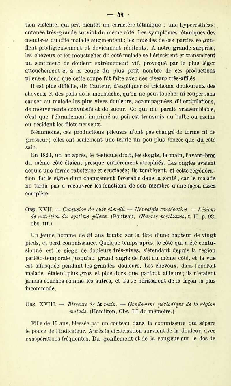 tion violente, qui prit bientôt un caractère tétanique : une hyperesthésie cutanée très-grande survint du même côté. Les symptômes tétaniques des membres du côté malade augmentent ; les muscles de ces parties se gon- flent prodigieusement et deviennent rénitents. A notre grande surprise, les cheveux et les moustaches du côté malade se hérissèrent et transmirent un sentiment de douleur extrêmement vif, provoqué par le plus léger attouchement et à la coupe du plus petit nombre de ces productions pileuses, bien que cette coupe fût faite avec des ciseaux très-affilés. Il est plus difficile, dit l’auteur, d’expliquer ce trichoma douloureux des cheveux et des poils de la moustache, qu’on ne peut toucher ni couper sans causer au malade les plus vives douleurs, accompagnées d’horripilations, de mouvements convulsifs et de sueur. Ce qui me paraît vraisemblable, c’est que l’ébranlement imprimé au poil est transmis au bulbe ou racine où résident les filets nerveux. Néanmoins, ces productions pileuses n’ont pas changé de forme ni de grosseur ; elles ont seulement une teinte un peu plus foncée que du côté sain. En 1823, un an après, le testicule droit, les doigts, la main, l’avant-bras du même côté étaient presque entièrement atrophiés. Les ongles avaient acquis une forme raboteuse et crusrtacée; ils tombèrent, et cette régénéra- tion fut le signe d’un changement favorable dans la santé ; car le malade ne tarda pas à recouvrer les fonctions de son membre d'une façon assez complète. Obs. XVII. — Contusion du cuir chevelu.— Névralgie consécutive. — Lésions de nutrition du système pileux. (Pouteau, Œuvres posthimes, t. II, p. 92, obs. ni.) Un jeune homme de 24 ans tombe sur la tète d’une hauteur de vingt pieds, et perd connaissance. Quelque temps après, le côté qui a été contu- sionné est le siège de douleurs très-vives, s’étendant depuis la région pariélo-temporale jusqu’au grand angle de l’œil du même côté, et la vue est offusquée pendant les grandes douleurs. Les cheveux, dans l’endroit malade, étaient plus gros et plus durs que partout ailleurs ; ils n’étaient jamais couchés comme les autres, et ils se hérissaient de la façon la plus incommode. Obs. XVIII. — Blessure de la main. — Gonflement périodique de la région malade. (Hamilton, Ohs. III du mémoire.) Fille de 15 ans, blessée par un couteau dans la commissure qui sépare le pouce de l’indicateur. Après la cicatrisation survient de la douleur, avec exaspérations fréquentes. Du gonflement et de la rougeur sur le dos de