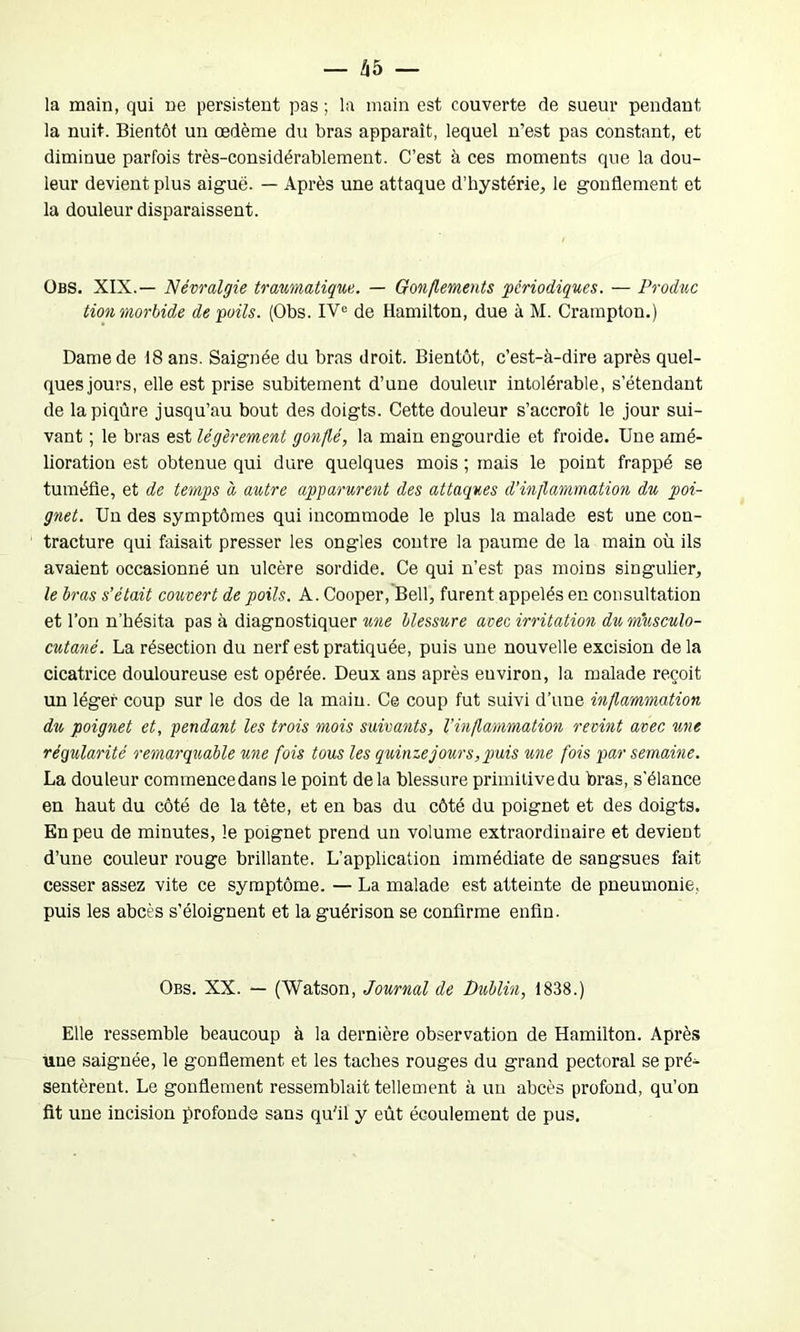 la main, qui ne persistent pas ; la main est couverte de sueur pendant la nuit. Bientôt un œdème du bras apparaît, lequel n’est pas constant, et diminue parfois très-considérablement. C’est à ces moments que la dou- leur devient plus aiguë. — Après une attaque d’hystérie, le gonflement et la douleur disparaissent. Obs. XIX.— Névralgie traumatique. — Gonflements périodiques. — Produc tion morbide de poils. (Obs. IVe de Hamilton, due à M. Crampton.) Dame de 18 ans. Saignée du bras droit. Bientôt, c’est-à-dire après quel- ques jours, elle est prise subitement d’une douleur intolérable, s’étendant de la piqûre jusqu’au bout des doigts. Cette douleur s’accroît le jour sui- vant ; le bras est légèrement gonflé, la main engourdie et froide. Une amé- lioration est obtenue qui dure quelques mois ; mais le point frappé se tuméfie, et de temps à autre apparurent des attaques d’inflammation du poi- gnet. Un des symptômes qui incommode le plus la malade est une con- tracture qui faisait presser les ongles contre la paume de la main où ils avaient occasionné un ulcère sordide. Ce qui n’est pas moins singulier, le bras s’était couvert de poils. A. Cooper, Bell, furent appelés en consultation et l’on n’hésita pas à diagnostiquer une blessure avec irritation du musculo- cutané. La résection du nerf est pratiquée, puis une nouvelle excision de la cicatrice douloureuse est opérée. Deux ans après euviron, la malade reçoit un léger coup sur le dos de la main. Ce coup fut suivi d’une inflammation du poignet et, pendant les trois mois suivants, l’inflammation revint avec une régularité remarquable une fois tous les quinze jour s, puis une fois par semaine. La douleur commencedans le point de la blessure primitive du bras, s'élance en haut du côté de la tète, et en bas du côté du poignet et des doigts. En peu de minutes, le poignet prend un volume extraordinaire et devient d’une couleur rouge brillante. L’application immédiate de sangsues fait cesser assez vite ce symptôme. — La malade est atteinte de pneumonie, puis les abcès s’éloignent et la guérison se confirme enfin. Obs. XX. — (Watson, Journal de Dublin, 1838.) Elle ressemble beaucoup à la dernière observation de Hamilton. Après une saignée, le gonflement et les taches rouges du grand pectoral se pré- sentèrent. Le gonflement ressemblait tellement à un abcès profond, qu’on fit une incision profonde sans qu'il y eût écoulement de pus.