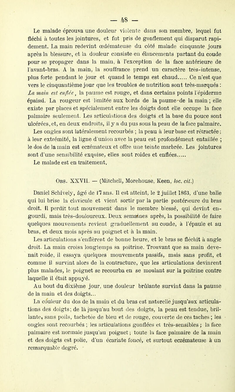 — A 8 — Le malade éprouva une douleur violente dans son membre, lequel fut fléchi à toutes les jointures, et fut pris de gonflement qui disparut rapi- dement. La main redevint œdémateuse du côté malade cinquante jours après la blessure, et la douleur consiste en élancements partant du coude pour se propager dans la main, à l’exception de la face antérieure de l’avant-bras. A la main, la souffrance prend un caractère très-intense, plus forte pendant le jour et quand le temps est chaud Ce n’est que vers le cinquantième jour que les troubles de nutrition sont très-marqués : La main est enflée, la paume est rouge, et dans certains points l'épiderme épaissi. La rougeur est limitée aux bords de la paume-de la main ; elle existe par places et spécialement entre les doigts dont elle occupe la face palmaire seulement. Les articulations des doigts et la base du pouce sont ulcérées, et, en deux endroits, il y a du pus sous la peau de la face palmaire. Les ongles sont latéralement recourbés ; la peau à leur base est rétractée ; à leur extrémité, la ligne d’union avec la peau est profondément entaillée ; le dos de la main est eczémateux et offre une teinte marbrée. Les jointures sont d’une sensibilité exquise, elles sont roides et enflées Le malade est en traitement, Obs. XXVIL — (Mitchell, Morehouse, Keen, loc. cit.) Daniel Schively, âgé de 17 ans. Il est atteint, le 2 juillet 1863, d’une balle qui lui brise la clavicule et vient sortir par la partie postérieure du bras droit. Il perdit tout mouvement dans le membre blessé, qui devint en- gourdi, mais très-douloureux. Deux semaines après, la possibilité de faire quelques mouvements revient graduellement au coude, à l’épaule et au bras, et deux mois après au poignet et à la main. Les articulations s’enflèrent de bonne heure, et le bras se fléchit à angle droit. La main croisa longtemps sa poitrine. Trouvant que sa main deve- nait roide, il essaya quelques mouvements passifs, mais sans profit, et comme il survint alors de la contracture, que les articulations devinrent plus malades, le poignet se recourba en se moulant sur la poitrine contre laquelle il était appuyé. Au bout du dixième jour, une douleur brûlante survint dans la paume de la main et des doigts... La couleur du dos de la main et du bras est naturelle jusqu’aux articula- tions des doigts; de là jusqu’au bout des doigts, la peau est tendue, bril- lante, sans poils, tachetée de bleu et de rouge, couverte de ces taches ; les ongles sont recourbés ; les articulations gonflées et très-sensibles ; la face palmaire est normale jusqu’au poignet ; toute la face palmaire de la main et des doigts est polie, d'un écarlate foncé, et surtout eczémateuse à un remarquable degré. •