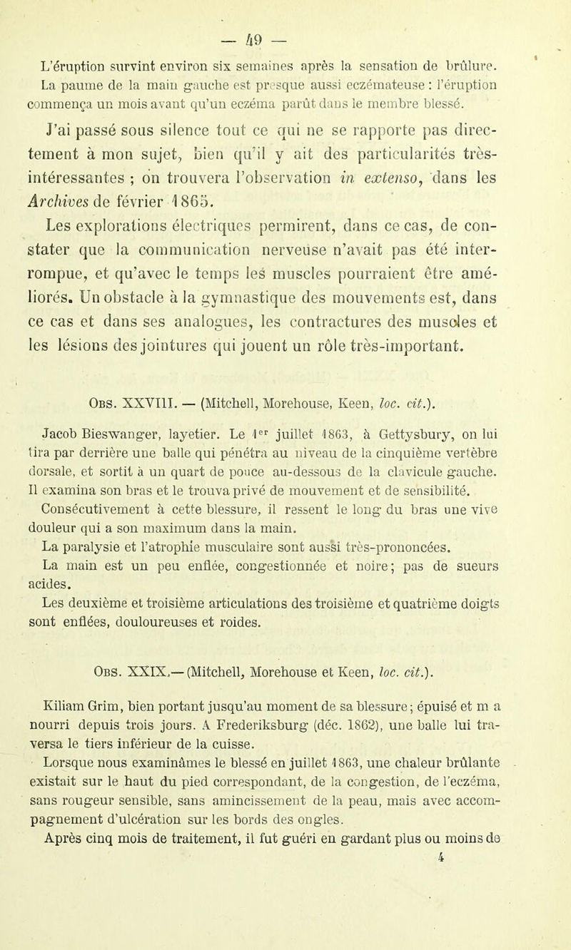 L’éruption survint environ six semaines après la sensation de brûlure. La paume de la main gauche est presque aussi eczémateuse : l’éruption commença un mois avant qu’un eczéma parût dans le membre blessé. J’ai passé sous silence tout ce qui ne se rapporte pas direc- tement à mon sujet, bien qu’il y ait des particularités très- intéressantes ; on trouvera l’observation in extenso, dans les Archives de février 1865. Les explorations électriques permirent, dans ce cas, de con- stater que la communication nerveuse n’avait pas été inter- rompue, et qu’avec le temps les muscles pourraient être amé- liorés. Un obstacle à la gymnastique des mouvements est, dans ce cas et dans ses analogues, les contractures des musoles et les lésions des jointures qui jouent un rôle très-important. Obs. XXVIII. — (Mitchell, Morehouse, Keen, loc. cit.). Jacob Bieswanger, layetier. Le 1er juillet 1863, à Gettysbury, on lui tira par derrière une balle qui pénétra au niveau de la cinquième vertèbre dorsale, et sortit à un quart de pouce au-dessous de la clavicule gauche. Il examina son bras et le trouva privé de mouvement et de sensibilité. Consécutivement à cette blessure, il ressent le long du bras une vive douleur qui a son maximum dans la main. La paralysie et l’atrophie musculaire sont aussi très-prononcées. La main est un peu enflée, congestionnée et noire; pas de sueurs acides. Les deuxième et troisième articulations des troisième et quatrième doigts sont enflées, douloureuses et roides. Obs. XXIX,—(Mitchell, Morehouse et Keen, loc. cit.). Kiliam Grim, bien portant jusqu’au moment de sa blessure ; épuisé et m a nourri depuis trois jours. À Frederiksburg (déc. 1862), une balle lui tra- versa le tiers inférieur de la cuisse. Lorsque nous examinâmes le blessé en juillet 1863, une chaleur brûlante existait sur le haut du pied correspondant, de la congestion, de l’eczéma, sans rougeur sensible, sans amincissement de la peau, mais avec accom- pagnement d’ulcération sur les bords des ongles. Après cinq mois de traitement, il fut guéri en gardant plus ou moins de 4