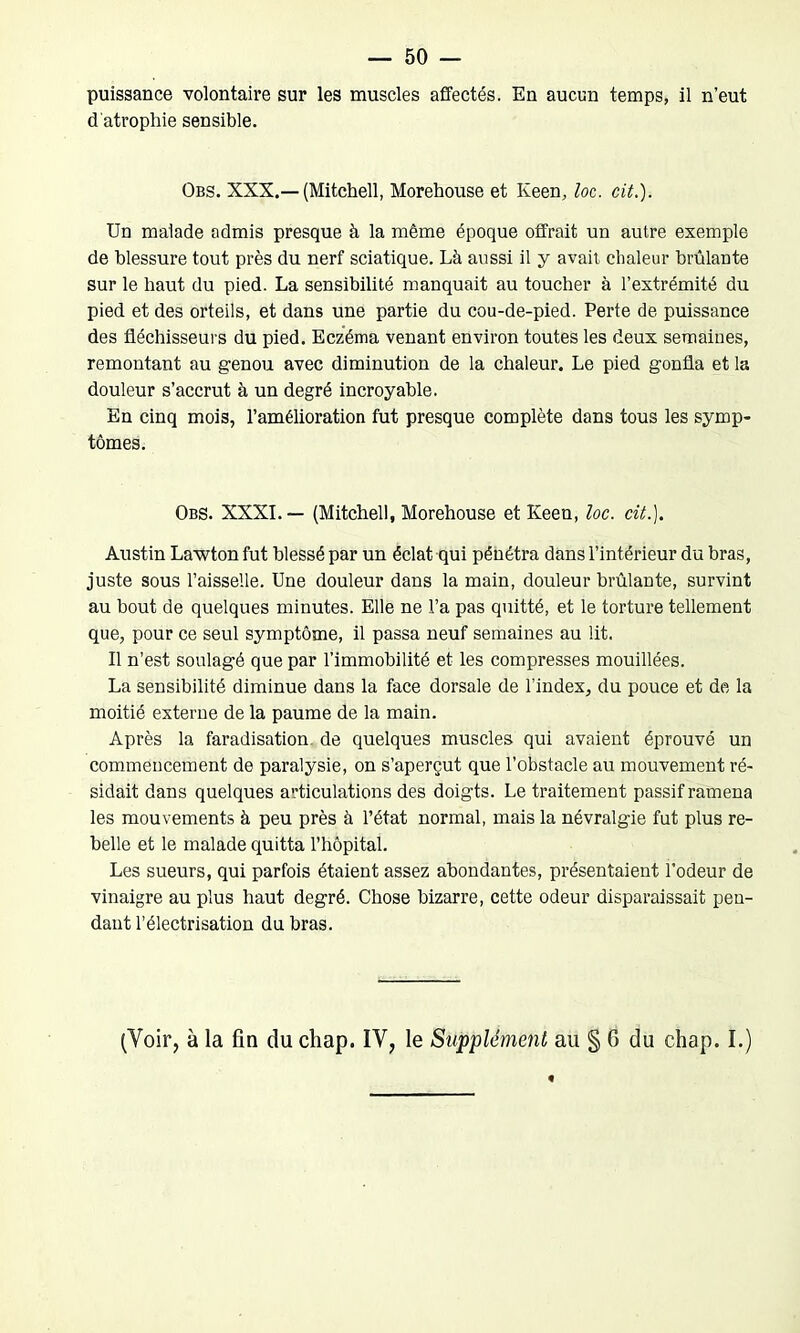 puissance volontaire sur les muscles affectés. En aucun temps, il n’eut d'atrophie sensible. Obs. XXX.—(Mitchell, Morehouse et keen, loc. cit.). Un malade admis presque à la même époque offrait un autre exemple de blessure tout près du nerf sciatique. Là aussi il y avait chaleur brûlante sur le haut du pied. La sensibilité manquait au toucher à l’extrémité du pied et des orteils, et dans une partie du cou-de-pied. Perte de puissance des fléchisseurs du pied. Eczéma venant environ toutes les deux semaines, remontant au genou avec diminution de la chaleur. Le pied gonfla et la douleur s’accrut à un degré incroyable. En cinq mois, l’amélioration fut presque complète dans tous les symp- tômes. Obs. XXXI.— (Mitchell, Morehouse et Keen, loc. cit.). Austin Lawton fut blessé par un éclat qui pénétra dans l’intérieur du bras, juste sous l’aisselle. Une douleur dans la main, douleur brûlante, survint au bout de quelques minutes. Elle ne l’a pas quitté, et le torture tellement que, pour ce seul symptôme, il passa neuf semaines au lit. Il n’est soulagé que par l’immobilité et les compresses mouillées. La sensibilité diminue dans la face dorsale de l’index, du pouce et de la moitié externe de la paume de la main. Après la faradisation de quelques muscles qui avaient éprouvé un commencement de paralysie, on s’aperçut que l’obstacle au mouvement ré- sidait dans quelques articulations des doigts. Le traitement passif ramena les mouvements à peu près à l’état normal, mais la névralgie fut plus re- belle et le malade quitta l’hôpital. Les sueurs, qui parfois étaient assez abondantes, présentaient l’odeur de vinaigre au plus haut degré. Chose bizarre, cette odeur disparaissait pen- dant l’électrisation du bras.