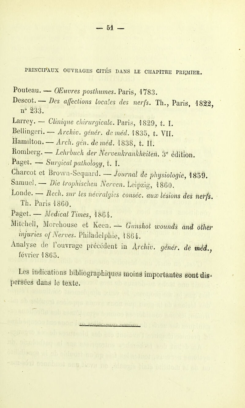 PRINCIPAUX OUVRAGES CITES DANS LE CHAPITRE PRECHER. Pouteau. —- Œuvres posthumes. Paris, 1783. Descot. — Des affections locales des nerfs. Th., Paris, 1822! nu 233. Larrey. — Clinique chirurgicale,. Paris, 1829, t. I. Bellingeri.— Archiv. génér. daméd. 1835, t. VII. Hamilton. — Arch. gén. deméd. 1838, t. lï. Romberg. — Lehrbuch der Nervenkrankheiten. 3e édition. Paget. — Surgicalpathoîogy, t. I. Charcot et Brown-Sequard. — Journal de physiologie, 1859. Samuel.— Die trophischen Nerven. Leipzig, 1860. Londe. Rech. sur les névralgies cotisée. aux lésions des nerfs. Th. Paris 1860. Paget. — Medical Times, 1861. Mitchell, Morehouse et Keen. — Gunshot wounds and other injuries of Nerves. Philadelphie, 1864. Analyse de l'ouvrage précédent in Archiv. génér. de méd février 1865. Les indications bibliographiques moins importantes Sont dis* persées dans le texte.