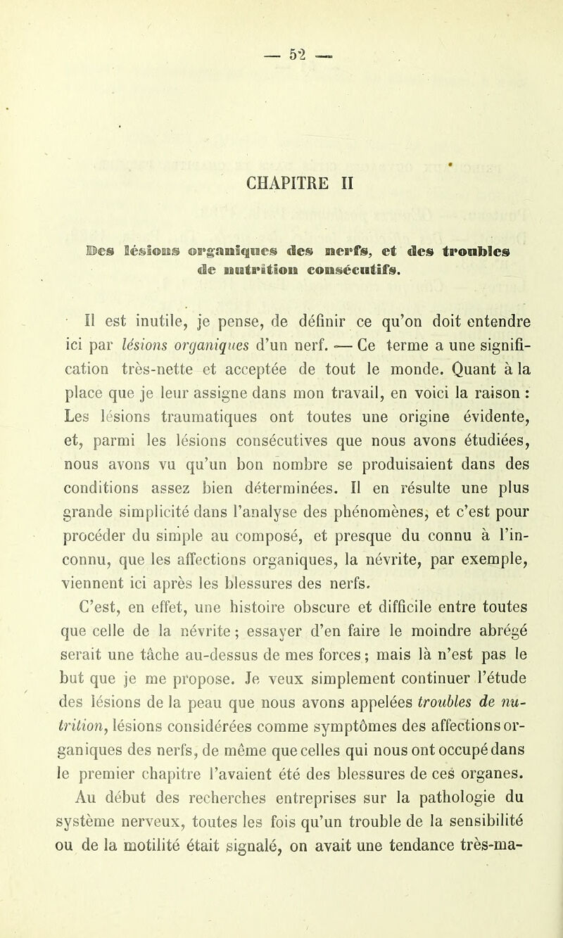 — 5-2 — CHAPITRE II ©es Sésî©Ess organiques «les nerfs, et «les trouble® de nutrition consécutifs. I! est inutile, je pense, de définir ce qu’on doit entendre ici par lésions organiques d’un nerf. »— Ce terme a une signifi- cation très-nette et acceptée de tout le monde. Quant à la place que je leur assigne dans mon travail, en voici la raison : Les lésions traumatiques ont toutes une origine évidente, et, parmi les lésions consécutives que nous avons étudiées, nous avons vu qu’un bon nombre se produisaient dans des conditions assez bien déterminées. Il en résulte une plus grande simplicité dans l’analyse des phénomènes, et c’est pour procéder du simple au composé, et presque du connu à l’in- connu, que les affections organiques, la névrite, par exemple, viennent ici après les blessures des nerfs. C’est, en effet, une histoire obscure et difficile entre toutes que celle de la névrite ; essayer d’en faire le moindre abrégé serait une tâche au-dessus de mes forces ; mais là n’est pas le but que je me propose. Je veux simplement continuer l’étude des lésions de la peau que nous avons appelées troubles de nu- trition, lésions considérées comme symptômes des affections or- ganiques des nerfs, de même que celles qui nous ontoccupédans le premier chapitre l’avaient été des blessures de ces organes. Au début des recherches entreprises sur la pathologie du système nerveux, toutes les fois qu’un trouble de la sensibilité ou de la motilité était signalé, on avait une tendance très-ma-
