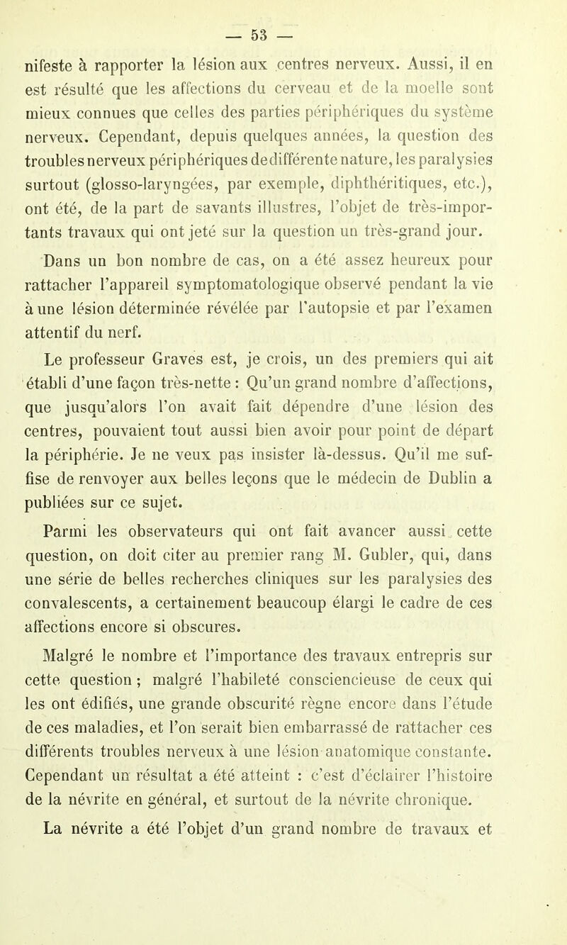 nifeste à rapporter la lésion aux centres nerveux. Aussi, il en est résulté que les affections du cerveau et de la moelle sont mieux connues que celles des parties périphériques du système nerveux. Cependant, depuis quelques années, la question des troubles nerveux périphériques dedifférente nature, les paralysies surtout (glosso-laryngées, par exemple, diphthéritiques, etc.), ont été, de la part de savants illustres, l’objet de très-impor- tants travaux qui ont jeté sur la question un très-grand jour. Dans un bon nombre de cas, on a été assez heureux pour rattacher l’appareil symptomatologique observé pendant la vie à une lésion déterminée révélée par l’autopsie et par l’examen attentif du nerf. Le professeur Graves est, je crois, un des premiers qui ait établi d’une façon très-nette : Qu’un grand nombre d’affections, que jusqu’alors l’on avait fait dépendre d’une lésion des centres, pouvaient tout aussi bien avoir pour point de départ la périphérie. Je 11e veux pas insister là-dessus. Qu’il me suf- fise de renvoyer aux belles leçons que le médecin de Dublin a publiées sur ce sujet. Parmi les observateurs qui ont fait avancer aussi cette question, on doit citer au premier rang M. Gubler, qui, dans une série de belles recherches cliniques sur les paralysies des convalescents, a certainement beaucoup élargi le cadre de ces affections encore si obscures. Malgré le nombre et l’importance des travaux entrepris sur cette question ; malgré l’habileté consciencieuse de ceux qui les ont édifiés, une grande obscurité règne encore dans l’étude de ces maladies, et l’on serait bien embarrassé de rattacher ces différents troubles nerveux à une lésion anatomique constante. Cependant un résultat a été atteint : c’est d’éclairer l’histoire de la névrite en général, et surtout de la névrite chronique. La névrite a été l’objet d’un grand nombre de travaux et