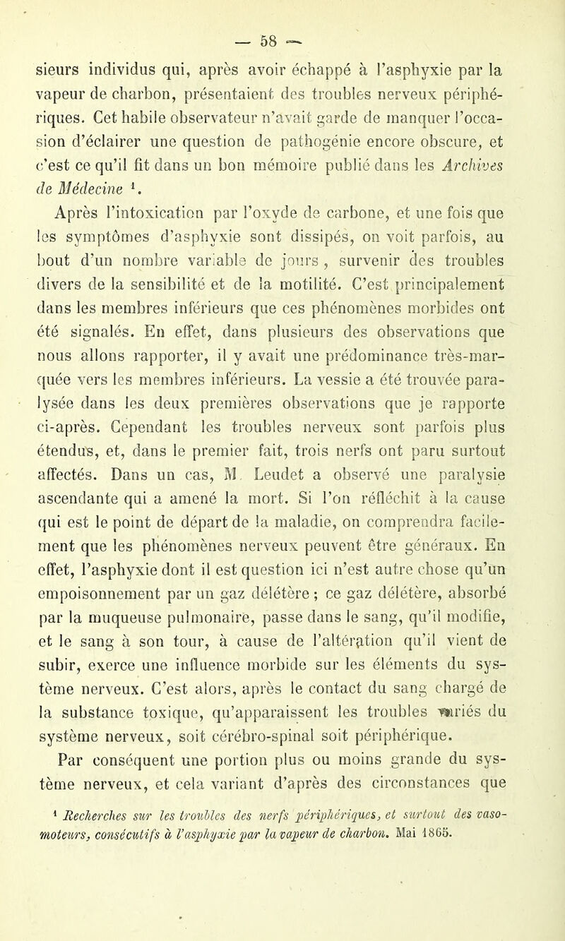 sieurs individus qui, après avoir échappé à l’asphyxie par la vapeur de charbon, présentaient des troubles nerveux périphé- riques. Cet habile observateur n’avait garde de manquer l’occa- sion d’éclairer une question de pathogénie encore obscure, et c’est ce qu’il fit dans un bon mémoire publié dans les Archives de Médecine 1. Après l’intoxication par l’oxyde de carbone, et une fois que les symptômes d’asphyxie sont dissipés, on voit parfois, au bout d’un nombre variable de jours , survenir des troubles divers de la sensibilité et de la motilité. C’est principalement dans les membres inférieurs que ces phénomènes morbides ont été signalés. En effet, dans plusieurs des observations que nous allons rapporter, il y avait une prédominance très-mar- quée vers les membres inférieurs. La vessie a été trouvée para- lysée dans les deux premières observations que je rapporte ci-après. Cependant les troubles nerveux sont parfois plus étendus, et, dans le premier fait, trois nerfs ont paru surtout affectés. Dans un cas, M Leudet a observé une paralysie ascendante qui a amené la mort. Si l’on réfléchit à la cause qui est le point de départ de la maladie, on comprendra facile- ment que les phénomènes nerveux peuvent être généraux. En effet, l’asphyxie dont il est question ici n’est autre chose qu’un empoisonnement par un gaz délétère ; ce gaz délétère, absorbé par la muqueuse pulmonaire, passe dans le sang, qu’il modifie, et le sang à son tour, à cause de l’altération qu’il vient de subir, exerce une influence morbide sur les éléments du sys- tème nerveux. C'est alors, après le contact du sang chargé de la substance toxique, qu’apparaissent les troubles mriés du système nerveux, soit cérébro-spinal soit périphérique. Par conséquent une portion plus ou moins grande du sys- tème nerveux, et cela variant d’après des circonstances que 1 Recherches sur les troubles des nerfs périphériques, et surtout des vaso- moteurs, consécutifs à l’asphyxie par la vapeur de charbon. Mai 1865.