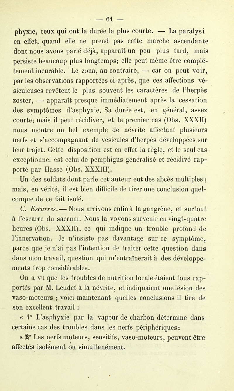 phyxie, ceux qui ont la durée la plus courte. — La paralysi en effet, quand elle ne prend pas cette marche ascendante dont nous avons parlé déjà, apparaît un peu plus tard, mais persiste beaucoup plus longtemps; elle peut même être complè- tement incurable. Le zona, au contraire, — car on peut voir, par les observations rapportées ci-après, que ces affections vé- siculeuses revêtent le plus souvent les caractères de l’herpès zoster, — apparaît presque immédiatement après la cessation des symptômes d’asphyxie. Sa durée est, en général, assez courte; mais il peut récidiver, et le premier cas (Obs. XXXII) nous montre un bel exemple de névrite affectant plusieurs nerfs et s’accompagnant de vésicules d’herpès développées sur leur trajet. Cette disposition est en effet la règle, et le seul cas exceptionnel est celui de pemphigus généralisé et récidivé rap- porté par liasse (Obs. XXXIII). Un des soldats dont parle cet auteur eut des abcès multiples ; mais, en vérité, il est bien difficile de tirer une conclusion quel- conque de ce fait isolé. C. Escarres. — Nous arrivons enfin à la gangrène, et surtout à l’escarre du sacrum. Nous la voyons survenir en vingt-quatre heures (Obs. XXXII), ce qui indique un trouble profond de l’innervation. Je n’insiste pas davantage sur ce symptôme, parce que je n’ai pas l’intention de traiter cette question dans dans mon travail, question qui m’entraînerait à des développe- ments trop considérables. On a vu que les troubles de nutrition locale étaient tous rap- portés par M. Leudet à la névrite, et indiquaient une lésion des vaso-moteurs ; voici maintenant quelles conclusions il tire de son excellent travail : « 1° L’asphyxie par la vapeur de charbon détermine dans certains cas des troubles dans les nerfs périphériques; « 2° Les nerfs moteurs, sensitifs, vaso-moteurs, peuvent être affectés isolément ou simultanément.