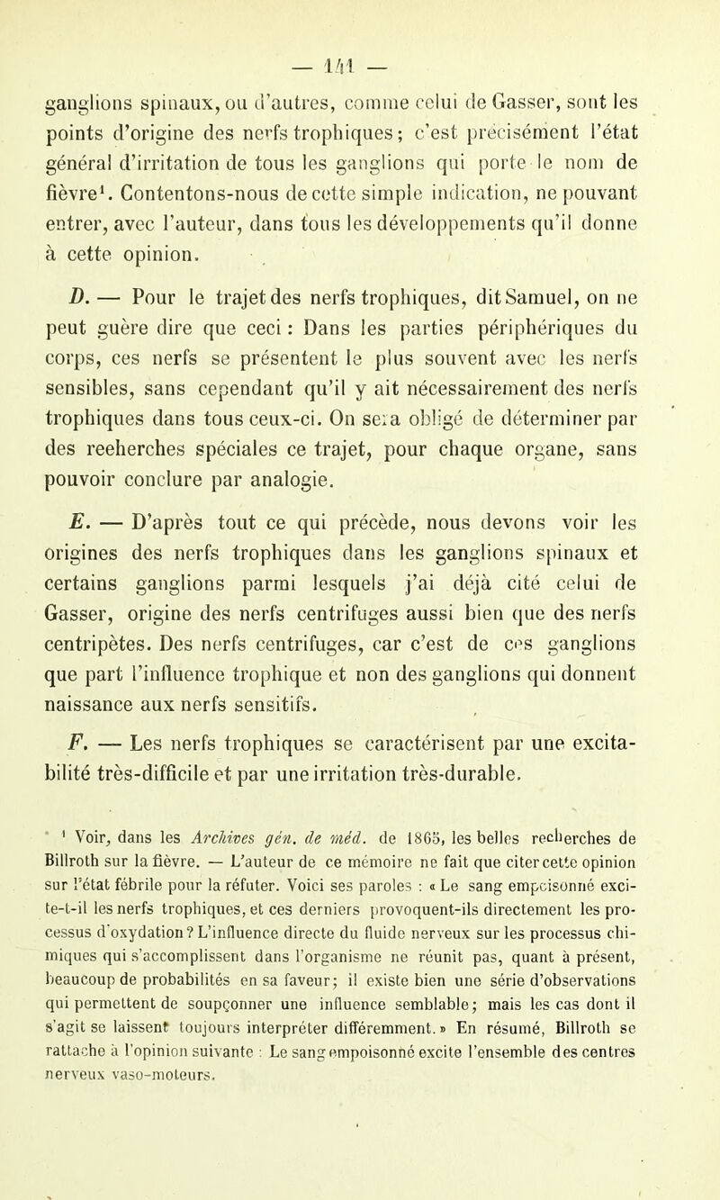 ganglions spinaux, ou d’autres, comme celui de Gasser, sont les points d’origine des nerfs trophiques ; c’est précisément l’état général d’irritation de tous les ganglions qui porte le nom de fièvre1. Contentons-nous de cette simple indication, ne pouvant entrer, avec l’auteur, dans tous les développements qu’il donne à cette opinion. D. — Pour le trajetdes nerfs trophiques, ditSamuel, on ne peut guère dire que ceci : Dans les parties périphériques du corps, ces nerfs se présentent le plus souvent avec les nerfs sensibles, sans cependant qu’il y ait nécessairement des nerfs trophiques dans tous ceux-ci. On sera obligé de déterminer par des reeherches spéciales ce trajet, pour chaque organe, sans pouvoir conclure par analogie. E. — D’après tout ce qui précède, nous devons voir les origines des nerfs trophiques dans les ganglions spinaux et certains ganglions parmi lesquels j’ai déjà cité celui de Gasser, origine des nerfs centrifuges aussi bien que des nerfs centripètes. Des nerfs centrifuges, car c’est de ces ganglions que part l’influence trophique et non des ganglions qui donnent naissance aux nerfs sensitifs. F. — Les nerfs trophiques se caractérisent par une excita- bilité très-difficile et par une irritation très-durable. ' Voir, dans les Archives, gén. de méd. de 1865, les belles recherches de Billroth sur la fièvre. — L’auteur de ce mémoire ne fait que citer cette opinion sur l’état fébrile pour la réfuter. Voici ses paroles : « Le sang empoisonné exci- te-t-il les nerfs trophiques, et ces derniers provoquent-ils directement les pro- cessus d’oxydation? L’influence directe du fluide nerveux sur les processus chi- miques qui s’accomplissent dans l'organisme ne réunit pas, quant à présent, beaucoup de probabilités en sa faveur; il existe bien une série d’observations qui permettent de soupçonner une influence semblable; mais les cas dont il s'agit se laissent toujours interpréter différemment. » En résumé, Billroth se rattache à l’opinion suivante : Le sang empoisonné excite l’ensemble des centres nerveux vaso-moteurs.