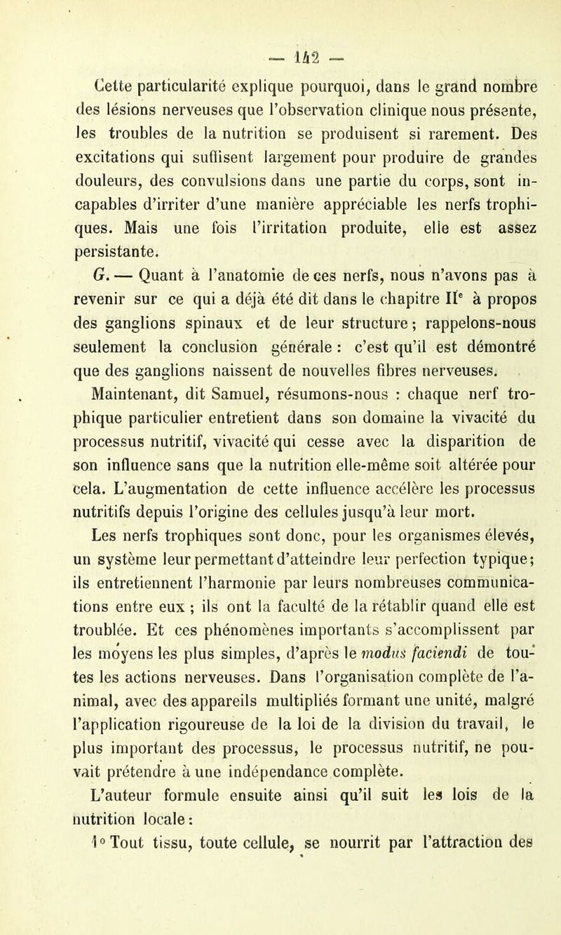 Cette particularité explique pourquoi, dans le grand nombre des lésions nerveuses que l’observation clinique nous présente, les troubles de la nutrition se produisent si rarement. Des excitations qui suflisent largement pour produire de grandes douleurs, des convulsions dans une partie du corps, sont in- capables d’irriter d’une manière appréciable les nerfs trophi- ques. Mais une fois l’irritation produite, elle est assez persistante. G. — Quant à l’anatomie de ces nerfs, nous n’avons pas à revenir sur ce qui a déjà été dit dans le chapitre IIe à propos des ganglions spinaux et de leur structure ; rappelons-nous seulement la conclusion générale : c’est qu’il est démontré que des ganglions naissent de nouvelles fibres nerveuses. Maintenant, dit Samuel, résumons-nous : chaque nerf tro- phique particulier entretient dans son domaine la vivacité du processus nutritif, vivacité qui cesse avec la disparition de son influence sans que la nutrition elle-même soit altérée pour cela. L’augmentation de cette influence accélère les processus nutritifs depuis l’origine des cellules jusqu’à leur mort. Les nerfs trophiques sont donc, pour les organismes élevés, un système leur permettant d’atteindre leur perfection typique; ils entretiennent l’harmonie par leurs nombreuses communica- tions entre eux ; ils ont la faculté de la rétablir quand elle est troublée. Et ces phénomènes importants s’accomplissent par les moyens les plus simples, d’après le modus faciendi de tou- tes les actions nerveuses. Dans l’organisation complète de l’a- nimal, avec des appareils multipliés formant une unité, malgré l’application rigoureuse de la loi de la division du travail, le plus important des processus, le processus nutritif, ne pou- vait prétendre à une indépendance complète. L’auteur formule ensuite ainsi qu’il suit les lois de la nutrition locale: 1°Tout tissu, toute cellule, se nourrit par l’attraction des
