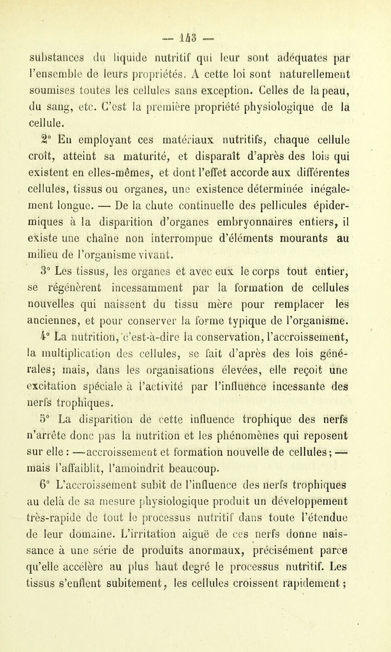 substances du liquide nutritif qui leur sont adéquates par l’ensemble de leurs propriétés. A cette loi sont naturellement soumises toutes les cellules sans exception. Celles de la peau, du sang, etc. C’est la première propriété physiologique de la cellule. 21° En employant ces matériaux nutritifs, chaque cellule croît, atteint sa maturité, et disparaît d’après des lois qui existent en elles-mêmes, et dont l’effet accorde aux différentes cellules, tissus ou organes, une existence déterminée inégale- ment longue. — De la chute continuelle des pellicules épider- miques à la disparition d’organes embryonnaires entiers, il existe une chaîne non interrompue d'éléments mourants au milieu de l’organisme vivant. 3° Les tissus, les organes et avec eux le corps tout entier, se régénèrent incessamment par la formation de cellules nouvelles qui naissent du tissu mère pour remplacer les anciennes, et pour conserver la forme typique de l’organisme. 4° La nutrition, c’est-à-dire ia conservation, l’accroissement, la multiplication des cellules, se fait d’après des lois géné- rales; mais, dans les organisations élevées, elle reçoit une excitation spéciale à l’activité par l’influence incessante des nerfs trophiques. 5° La disparition de cette influence trophique des nerfs n’arrête donc pas la nutrition et les phénomènes qui reposent sur elle : —accroissement et formation nouvelle de cellules; — mais l’affaiblit, l’amoindrit beaucoup. 6° L’accroissement subit de l’influence des nerfs trophiques au delà de sa mesure physiologique produit un développement très-rapide de tout le processus nutritif dans toute l’étendue de leur domaine. L’irritation aiguë de ces nerfs donne nais- sance à une série de produits anormaux, précisément parce qu’elle accélère au plus haut degré le processus nutritif. Les tissus s’enflent subitement, les cellules croissent rapidement;