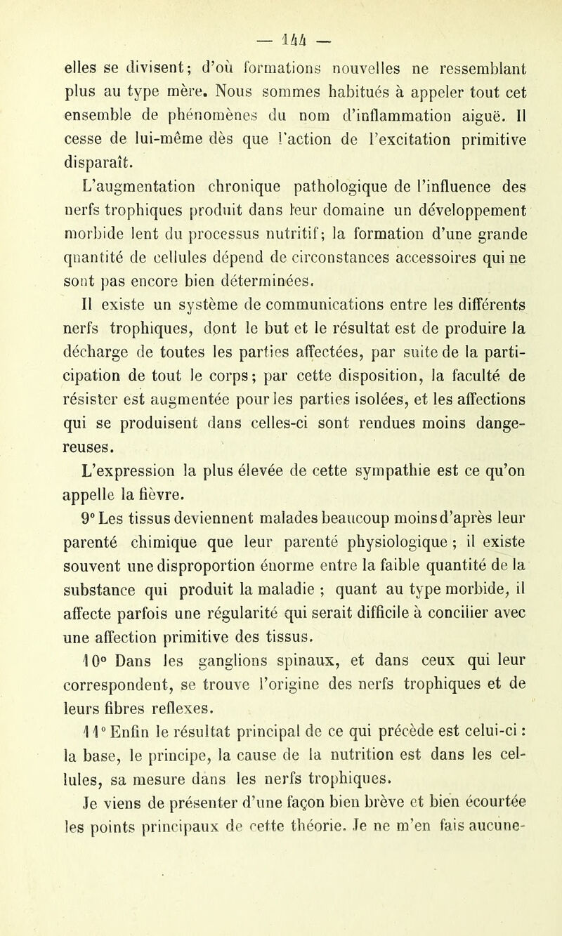 elles se divisent; d’où formations nouvelles ne ressemblant plus au type mère. Nous sommes habitués à appeler tout cet ensemble de phénomènes du nom d’inflammation aiguë. Il cesse de lui-même dès que l'action de l’excitation primitive disparaît. L’augmentation chronique pathologique de l’influence des nerfs trophiques produit dans leur domaine un développement morbide lent du processus nutritif; la formation d’une grande quantité de cellules dépend de circonstances accessoires qui ne sont pas encore bien déterminées. Il existe un système de communications entre les différents nerfs trophiques, dpnt le but et le résultat est de produire la décharge de toutes les parties affectées, par suite de la parti- cipation de tout le corps; par cette disposition, la faculté de résister est augmentée pour les parties isolées, et les affections qui se produisent dans celles-ci sont rendues moins dange- reuses. L’expression la plus élevée de cette sympathie est ce qu’on appelle la fièvre. 9° Les tissus deviennent malades beaucoup moins d’après leur parenté chimique que leur parenté physiologique ; il existe souvent une disproportion énorme entre la faible quantité de la substance qui produit la maladie ; quant au type morbide, il affecte parfois une régularité qui serait difficile à concilier avec une affection primitive des tissus. Î0° Dans les ganglions spinaux, et dans ceux qui leur correspondent, se trouve l’origine des nerfs trophiques et de leurs fibres reflexes. 11° Enfin le résultat principal de ce qui précède est celui-ci : la base, le principe, la cause de la nutrition est dans les cel- lules, sa mesure dans les nerfs trophiques. Je viens de présenter d’une façon bien brève et bien écourtée les points principaux de cette théorie. Je ne m’en fais aucune-