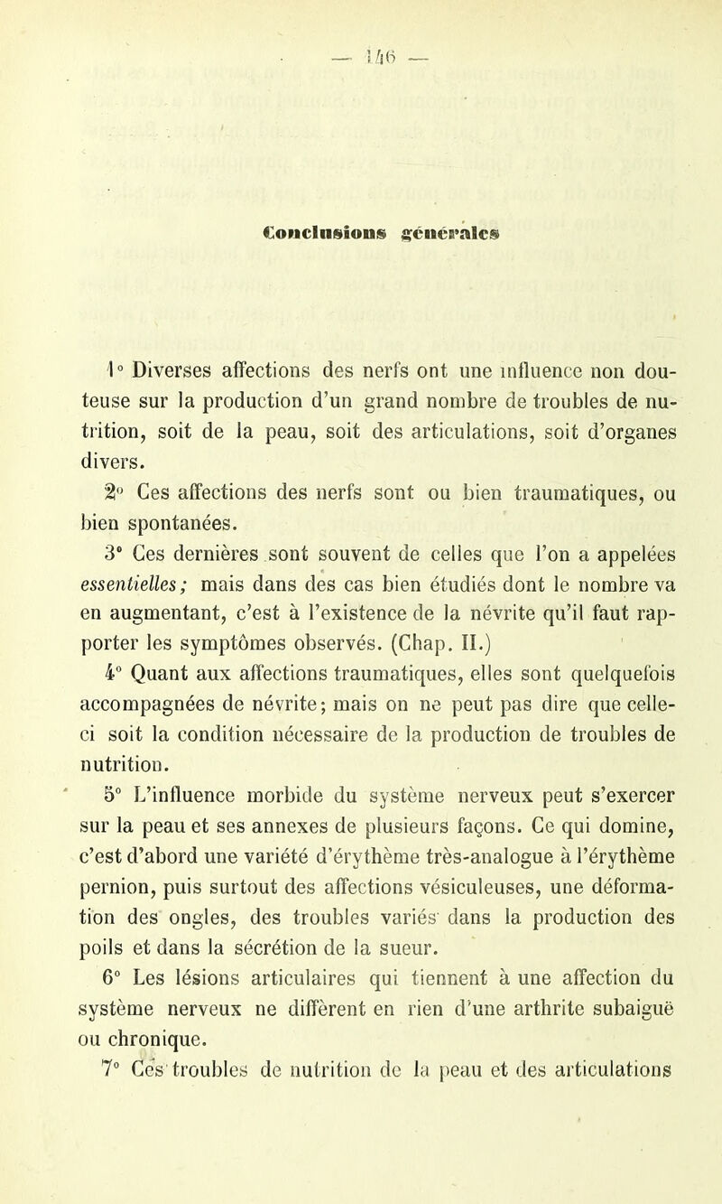 Conclusions gcucralcs 1° Diverses affections des nerfs ont une influence non dou- teuse sur la production d’un grand nombre de troubles de nu- trition, soit de la peau, soit des articulations, soit d’organes divers. %° Ces affections des nerfs sont ou bien traumatiques, ou bien spontanées. 3° Ces dernières sont souvent de celles que l’on a appelées essentielles; mais dans des cas bien étudiés dont le nombre va en augmentant, c’est à l’existence de la névrite qu’il faut rap- porter les symptômes observés. (Chap. II.) 4° Quant aux affections traumatiques, elles sont quelquefois accompagnées de névrite; mais on ne peut pas dire que celle- ci soit la condition nécessaire de la production de troubles de nutrition. 5° L’influence morbide du système nerveux peut s’exercer sur la peau et ses annexes de plusieurs façons. Ce qui domine, c’est d’abord une variété d’érythème très-analogue à l’érythème pernion, puis surtout des affections vésiculeuses, une déforma- tion des ongles, des troubles variés' dans la production des poils et dans la sécrétion de la sueur. 6° Les lésions articulaires qui tiennent à une affection du système nerveux ne diffèrent en rien d'une arthrite subaiguë ou chronique. 7° Cés troubles de nutrition de la peau et des articulations