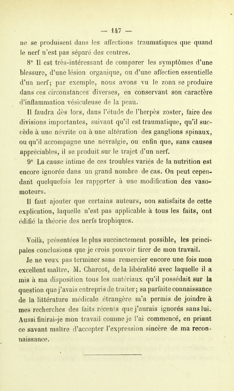 U7 — ne se produisent dans les affections traumatiques que quand le nerf n’est pas séparé des centres. 8° Il est très-intéressant de comparer les symptômes d’une blessure, d’une lésion organique, ou d’une affectien essentielle d’un nerf ; par exemple, nous avons vu le zona se produire dans ces circonstances diverses, en conservant son caractère d’inflammation vésiculeuse de la peau. Il faudra dès lors, dans l’étude de l’herpès zoster, faire des divisions importantes, suivant qu’il est traumatique, qu’il suc- cède à une névrite ou à une altération des ganglions spinaux, ou qu’il accompagne une névralgie, ou enfin que, sans causes appréciables, il se produit sur le trajet d’un nerf. 9° La cause intime de ces troubles variés de la nutrition est encore ignorée dans un grand nombre de cas. On peut cepen- dant quelquefois les rapporter à une modification des vaso- moteurs. 11 faut ajouter que certains auteurs, non satisfaits de cette explication, laquelle n’est pas applicable à tous les faits, ont édifié la théorie des nerfs trophiques. Voilà, présentées le plus succinctement possible, les princi- pales conclusions que je crois pouvoir tirer de mon travail. Je ne veux pas terminer sans remercier encore une fois mon excellent maître, M. Charcot, delà libéralité avec laquelle il a mis à ma disposition tous les matériaux qu’il possédait sur la question que j’avais entrepris de traiter; sa parfaite connaissance de la littérature médicale étrangère m’a permis de joindre à mes recherches des faits récents que j’aurais ignorés sans lui. Aussi finirai-je mon travail comme je l’ai commencé, en priant ce savant maître d’accepter l’expression sincère de ma recon- naissance.