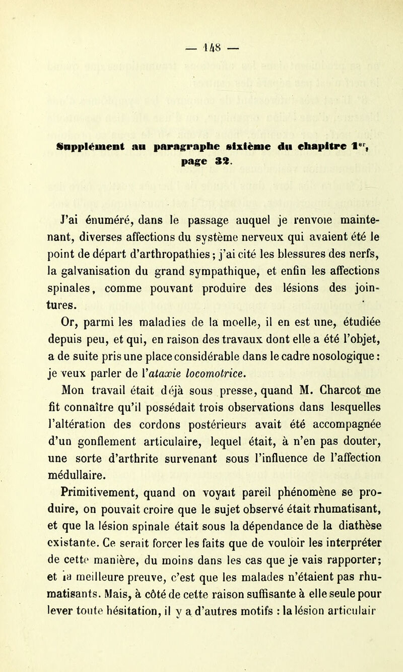 Supplément au paragraphe sixième du ehapitrc 1er, page 32. J’ai énuméré, dans le passage auquel je renvoie mainte- nant, diverses affections du système nerveux qui avaient été le point de départ d’arthropathies ; j’ai cité les blessures des nerfs, la galvanisation du grand sympathique, et enfin les affections spinales, comme pouvant produire des lésions des join- tures. Or, parmi les maladies de la moelle, il en est une, étudiée depuis peu, et qui, en raison des travaux dont elle a été l’objet, a de suite pris une place considérable dans le cadre nosologique: je veux parler de Yataxie locomotrice. Mon travail était déjà sous presse, quand M. Charcot me fit connaître qu’il possédait trois observations dans lesquelles l’altération des cordons postérieurs avait été accompagnée d’un gonflement articulaire, lequel était, à n’en pas douter, une sorte d’arthrite survenant sous l’influence de l’affection médullaire. Primitivement, quand on voyait pareil phénomène se pro- duire, on pouvait croire que le sujet observé était rhumatisant, et que la lésion spinale était sous la dépendance de la diathèse existante. Ce serait forcer les faits que de vouloir les interpréter de cette manière, du moins dans les cas que je vais rapporter; et m meilleure preuve, c’est que les malades n’étaient pas rhu- matisants. Mais, à côté de cette raison suffisante à elle seule pour lever toute hésitation, il y a d’autres motifs : la lésion articulair
