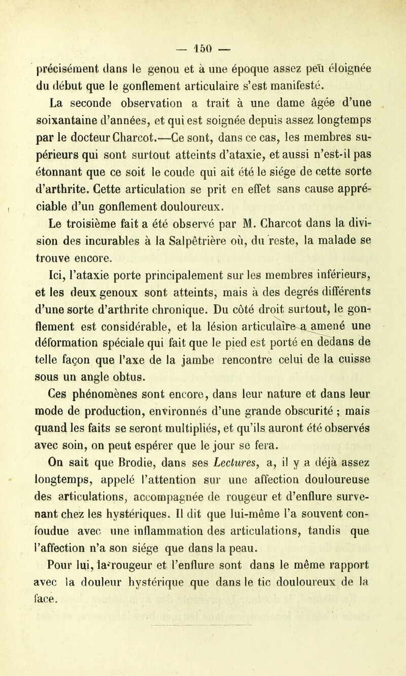 précisément dans le genou et à une époque assez peu éloignée du début que le gonflement articulaire s’est manifesté. La seconde observation a trait à une dame âgée d’une soixantaine d’années, et qui est soignée depuis assez longtemps parle docteur Charcot.—Ce sont, dans ce cas, les membres su- périeurs qui sont surtout atteints d’ataxie, et aussi n’est-il pas étonnant que ce soit le coude qui ait été le siège de cette sorte d’arthrite. Cette articulation se prit en effet sans cause appré- ciable d’un gonflement douloureux. Le troisième fait a été observé par M. Charcot dans la divi- sion des incurables à la Salpêtrière où, du reste, la malade se trouve encore. Ici, l’ataxie porte principalement sur les membres inférieurs, et les deux genoux sont atteints, mais à des degrés différents d’une sorte d’arthrite chronique. Du côté droit surtout, le gon- flement est considérable, et la lésion articulaire a amené une déformation spéciale qui fait que le pied est porté en dedans de telle façon que l’axe de la jambe rencontre celui de la cuisse sous un angle obtus. Ces phénomènes sont encore, dans leur nature et dans leur mode de production, environnés d’une grande obscurité ; mais quand les faits se seront multipliés, et qu’ils auront été observés avec soin, on peut espérer que le jour se fera. On sait que Brodie, dans ses Lectures, a, il y a déjà assez longtemps, appelé l’attention sur une affection douloureuse des articulations, accompagnée de rougeur et d’enflure surve- nant chez les hystériques. Il dit que lui-même l’a souvent con- toudue avec une inflammation des articulations, tandis que l’affection n’a son siège que dans la peau. Pour lui, la^rougeur et l’enflure sont dans le même rapport avec la douleur hystérique que dans le tic douloureux de la lace.