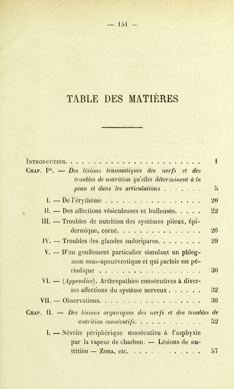 TABLE DES MATIÈRES Introduction 1 Chap. Ier. — Des lésions traumatiques des nerfs et des troubles de nutrition quelles déterminent à la peau et dans les articulations . . 5 I. — De l’érythème 20 II. — Des affections vésiculeuses et bulleuses 22 III. — Troubles de nutrition des systèmes pileux, épi- dermique, corné 26 IV. — Troubles des glandes sudoripares 29 V. — D’un gonflement particulier simulant un phleg- mon sous-aponévrotique et qui parfois est pé- riodique . . . . 30 VI. — {Appendice). Arthropathies consécutives à diver- ses affections du système nerveux 32 VIL — Observations 36 Chap. II. — Des lésions organiques des nerfs et des troubles de nutrition consécutifs 52 I. — Névrite périphérique consécutive à l’asphyxie par la vapeur de charbon. — Lésions de nu- trition — Zona, etc 57