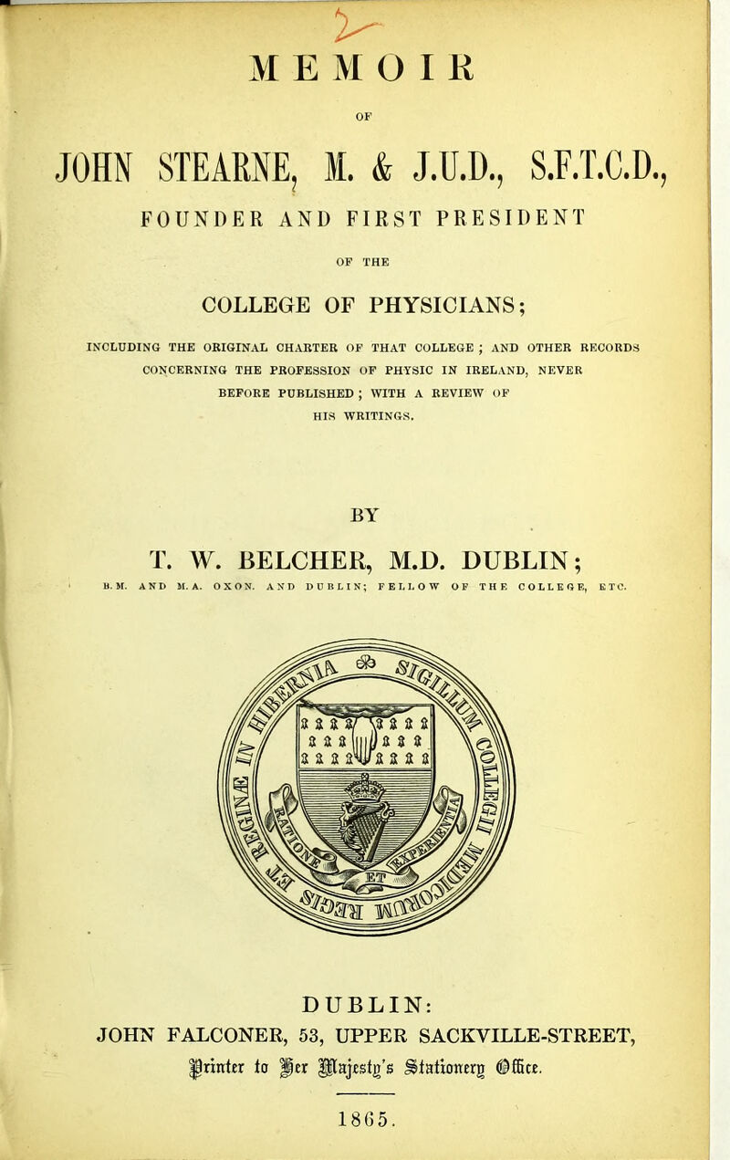 MEMOIR OF JOHN STEARNE, M. & J.U.D., S.F.T.C.D., FOUNDER AND FIRST PRESIDENT OF THE COLLEGE OF PHYSICIANS; INCLUDING THE ORIGINAL CHARTER OF THAT COLLEGE ; AND OTHER RECORDS CONCERNING THE PROFESSION OF PHYSIC IN IRELAND, NEVER BEFORE PUBLISHED ; WITH A REVIEW OF HIS WRITINGS. BY T. W. BELCHER, M.D. DUBLIN; DUBLIN: JOHN FALCONER, 53, UPPER SACKVILLE-STREET, printer to Per $$ajestg’6 Hlationerg Office. 1865.