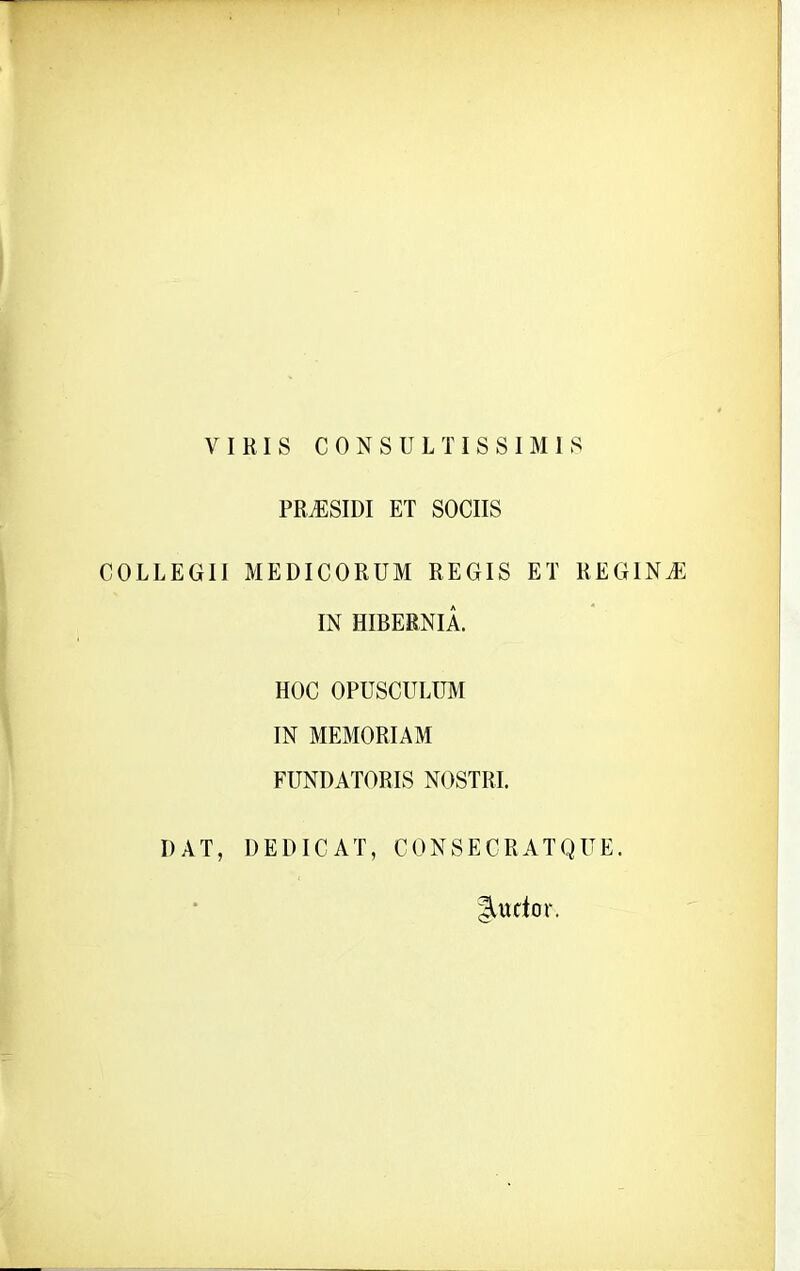 V I RIS CONSULTISSIMIS PRASSIDI ET SOCIIS COLLEGII MEDICORUM REGIS ET REGINJE IN HIBERNIA. HOC OPUSCULUM IN MEMORIAM FUNDATORIS NOSTRI. DAT, DEDICAT, CONSECRATQUE. fordo r.