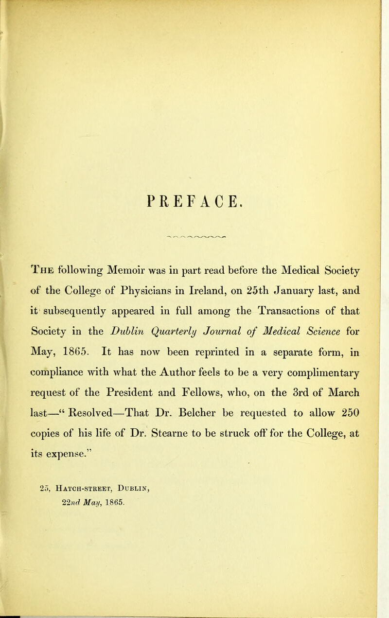 PREFACE. The following Memoir was in part read before the Medical Society of the College of Physicians in Ireland, on 25th January last, and it subsequently appeared in full among the Transactions of that Society in the Dublin Quarterly Journal of Medical Science for May, 1865. It has now been reprinted in a separate form, in compliance with what the Author feels to be a very complimentary request of the President and Fellows, who, on the 3rd of March last—“ Resolved—That Dr. Belcher be requested to allow 250 copies of his life of Dr. Stearne to be struck off for the College, at its expense.” 25, Hatch-street, Dublin, 22nd May, 1865.