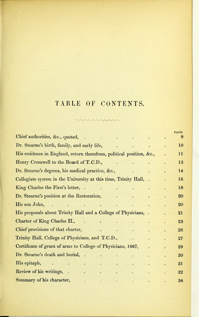 TABLE OF CONTENTS. PAGE. Chief authorities, &c., quoted, ...... 9 Dr. Stearne’s birth, family, and early life, . . . .10 His residence in England, return therefrom, political position, &c., . 11 Henry Cromwell to the Board of T.C.D., . . . .13 Dr. Stearne’s degrees, his medical practice, &c., . . . 14 Collegiate system in the University at this time, Trinity Hall, . . 16 King Charles the First’s letter, . . . . . .18 Dr. Stearne’s position at the Restoration, .... 20 His son John, ........ 20 His proposals about Trinity Hall and a College of Physicians, . . 21 Charter of King Charles II., ...... 23 Chief provisions of that charter, ..... 26 Trinity Hall, College of Physicians, and T.C.D., ... 27 Certificate of grant of arms to College of Physicians, 1667, . . 29 Dr. Stearne’s death and burial, ...... 30 His epitaph, ........ 31 Review of his writings, ....... 32 Summary of his character, ...... 38