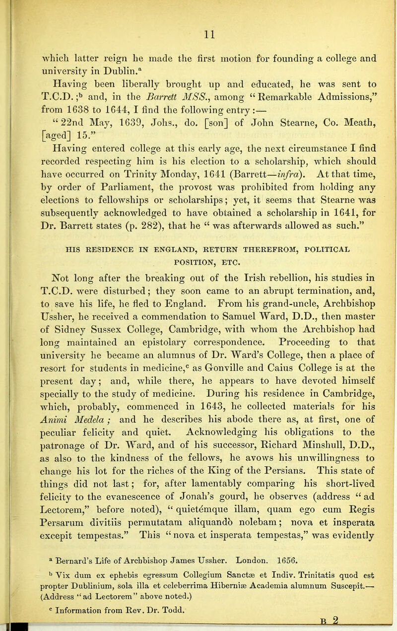 which latter reign he made the first motion for founding a college and university in Dublin.11 Having been liberally brought up and educated, he was sent to T.C.D. ;b and, in the Barrett MSS., among “ Remarkable Admissions,” from 1638 to 1644, I find the following entry:— “22nd May, 1639, Jolis., do. [son] of John Stearne, Co. Meath, [aged] 15.” Having entered college at this early age, the next circumstance I find recorded respecting him is his election to a scholarship, which should have occurred on Trinity Monday, 1641 (Barrett—infra). At that time, by order of Parliament, the provost was prohibited from holding any elections to fellowships or scholarships; yet, it seems that Stearne was subsequently acknowledged to have obtained a scholarship in 1641, for Dr. Barrett states (p. 282), that he “ was afterwards allowed as such.” HIS RESIDENCE IN ENGLAND, RETURN THEREFROM, POLITICAL POSITION, ETC. Not long after the breaking out of the Irish rebellion, his studies in T.C.D. were disturbed; they soon came to an abrupt termination, and, to save his life, he fled to England. From his grand-uncle, Archbishop Ussher, he received a commendation to Samuel Ward, D.D., then master of Sidney Sussex College, Cambridge, with whom the Archbishop had long maintained an epistolary correspondence. Proceeding to that university he became an alumnus of Dr. Ward’s College, then a place of resort for students in medicine,® as Gonville and Caius College is at the present day; and, while there, he appears to have devoted himself specially to the study of medicine. During his residence in Cambridge, which, probably, commenced in 1643, he collected materials for his Animi Medela ; and he describes his abode there as, at first, one of peculiar felicity and quiet. Acknowledging his obligations to the patronage of Dr. Ward, and of his successor, Richard Minshull, D.D., as also to the kindness of the fellows, he avows his unwillingness to change his lot for the riches of the King of the Persians. This state of things did not last; for, after lamentably comparing his short-lived felicity to the evanescence of Jonah’s gourd, he observes (address “ ad Lectorem,” before noted), “ quietemque illam, quam ego cum Regis Persarum divitiis permutatam aliquando nolebam; nova et insperata excepit tempestas.” This “ nova et insperata tempestas,” was evidently a Bernard’s Life of Archbishop James Ussher. London. 1656. b Vix dum ex ephebis egressum Collegium Sanctae et Indiv. Trinitatis quod est propter Dublinium, sola ilia et celeberrima Ilibernise Academia alumnum Suscepit.— (Address “ad Lectorem” above noted.) c Information from Rev. Dr. Todd. 1 jlA