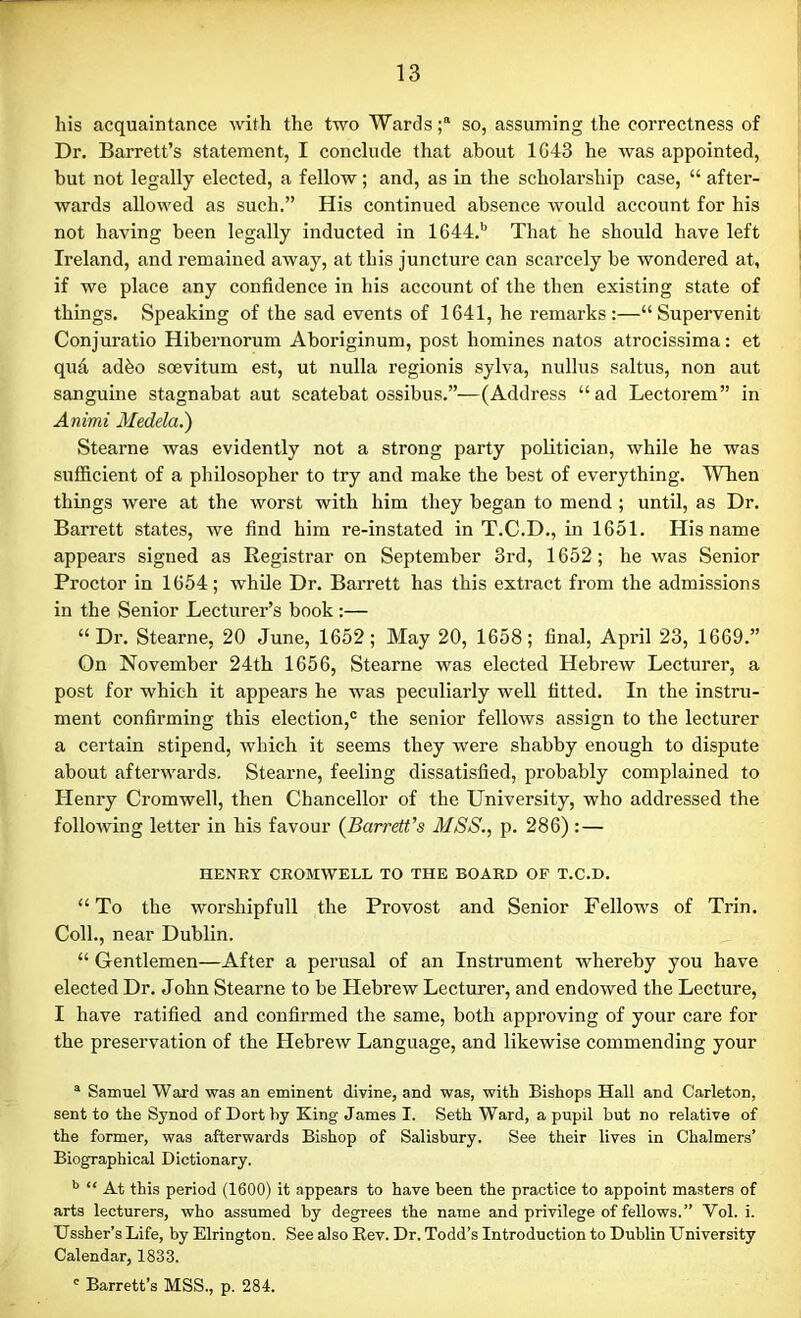 his acquaintance with the two Wards;® so, assuming the correctness of Dr. Barrett’s statement, I conclude that about 1G43 he was appointed, but not legally elected, a fellow; and, as in the scholarship case, “ after- wards allowed as such.” His continued absence would account for his not having been legally inducted in 1644.b That he should have left Ireland, and remained away, at this juncture can scarcely be wondered at, if we place any confidence in his account of the then existing state of things. Speaking of the sad events of 1641, he remarks:—“ Supervenit Conjuratio Hibernorum Aboriginum, post homines natos atrocissima: et qua adbo scevitum est, ut nulla regionis sylva, nullus saltus, non aut sanguine stagnabat aut scatebat ossibus.”—(Address “ad Lectorem” in Animi Medela.) Stearne was evidently not a strong party politician, while he was sufficient of a philosopher to try and make the best of everything. When things were at the worst with him they began to mend ; until, as Dr. Barrett states, we find him re-instated in T.C.D., in 1651. His name appears signed as Registrar on September 3rd, 1652; he was Senior Proctor in 1654; while Dr. Barrett has this extract from the admissions in the Senior Lecturer’s book:— “Dr. Stearne, 20 June, 1652; May 20, 1658; final, April 23, 1669.” On November 24th 1656, Stearne was elected Hebrew Lecturer, a post for which it appears he was peculiarly well fitted. In the instru- ment confirming this election,c the senior fellows assign to the lecturer a certain stipend, which it seems they were shabby enough to dispute about afterwards. Stearne, feeling dissatisfied, probably complained to Henry Cromwell, then Chancellor of the University, who addressed the following letter in his favour (Barrett’s MSS., p. 286):— HENRY CROMWELL TO THE BOARD OF T.C.D. “To the worshipfull the Provost and Senior Fellows of Trin. Coll., near Dublin. “ Gentlemen—After a perusal of an Instrument whereby you have elected Dr. John Stearne to be Hebrew Lecturer, and endowed the Lecture, I have ratified and confirmed the same, both approving of your care for the preservation of the Hebrew Language, and likewise commending your a Samuel Ward was an eminent divine, and was, with Bishops Hall and Carleton, sent to the Synod of Dort by King James I. Seth Ward, a pupil but no relative of the former, was afterwards Bishop of Salisbury. See their lives in Chalmers’ Biographical Dictionary. b “ At this period (1600) it appears to have been the practice to appoint masters of arts lecturers, who assumed by degrees the name and privilege of fellows.” Yol. i. Ussher’s Life, by Elrington. See also Bev. Dr. Todd’s Introduction to Dublin University Calendar, 1833. c Barrett’s MSS., p. 284.