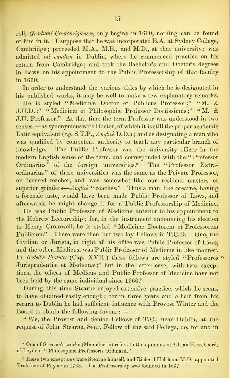 roll, Graduati Cardabrigienses, only begins in 1G60, nothing can be found of him in it. I suppose that he was incorporated B.A. at Sydney College, Cambridge; proceeded M.A., M.B., and M.D., at that university; was admitted ad eundem in Dublin, where he commenced practice on his return from Cambridge; and took the Bachelor’s and Doctor’s degrees in Laws on his appointment to the Public Professorship of that faculty in 1660. In order to understand the various titles by which he is designated in his published works, it may be well to make a few explanatory remarks. He is styled “Medicinae Doctor et Publicus Professor;” “M. & J.U.D.“ Medicinae et Philosophise Professor Doctissimus “ M. & J.U. Professor.” At that time the term Professor was understood in two senses:—as synonymous with Doctor, of which it is still the proper academic Latin equivalent (e.g. S T.P., Anglice D.D.) ; and as designating a man who was qualified by competent authority to teach any particular branch of knowledge. The Public Professor was the university officer in the modern English sense of the term, and corresponded with the “ Professor Ordinarius ” of the foreign universities.* The “ Professor Extra- ordinarius ” of these universities was the same as the Private Professor, or licensed teacher, and was somewhat like our resident masters or superior grinders—Anglice “ coaches.” Thus a man like Stearne, having a forensic taste, would have been made Public Professor of Laws, and afterwards he might change it for a'Public Professorship of Medicine. He was Public Professor of Medicine anterior to his appointment to the Hebrew Lectureship; for, in the instrument announcing his election to Henry Cromwell, he is styled “ Medicinae Doctorem et Professorem Publicum.” There were then but two lay Fellows in T.C.D. One, the Civilian or Jurista, in right af his office was Public Professor of Laws, and the other, Medicus, was Public Professor of Medicine in like manner. In Bedell's Statutes (Cap. XVII.) these fellows are styled “Professores ** Jurisprudentiae et Medicines;” but in the latter case, with two excep- tions, the offices of Medicus and Public Professor of Medicine have not been held by the same individual since 1660.b During this tune Stearne enjoyed extensive practice, which he seem3 to have obtained easily enough; for in three years and a-half from his return to Dublin he had sufficient influence with Provost Winter and the Board to obtain the following favour:—• “We, the Provost and Senior Fellows of T.C., near Dublin, at the request of John Stearne, Senr. Fellow of the said College, do, for and in 1 One of Stearne’s works (Manuductio) refers to the opinions of Adrian Heereboord, of Leyden, “ Philosophise Professoris Ordinarii.” b These two exceptions were Stearne himself, and Richard Helshaui, M.D., appointed Professor of Physic in 1733. The Professorship was founded in 1G37.