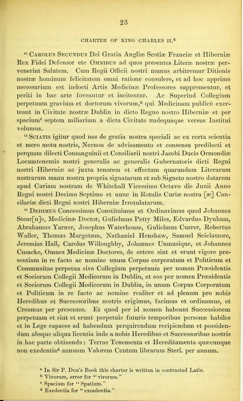 CHARTER OF KING CHARLES II.a “ Carolus Secundus Dei Gratia Angliae Scotiae Franciae et Hiberniae Rex Fidei Defensor etc Omnibus ad quos presentes Literal nostra per- venerint Salutem. Cum Regii Officii nostri munus arbitremur Ditionis nostra hominum felicitatem omni ratione consulere, et ad hoc apprime necessarium est indocti Artis Medicinae Professores supprementur, et periti in hac arte foveantur et incitentur. Ac Superind Collegium perpetuum gravium et doctorum vivorum,b qui Medicinam pub lice exer- teant in Civitate nostra; Dublin in dicto Regno nostro Hiberniae et per spaciunrt septem miliarium a dicta Civitate undequaque versus Institui volumus. “ Sciatis igitur quod nos de gratia nostra speciali ac ex certa scientia et mero motu nostris, Necnon de advisamento et consensu predilecti et perquam dilecti Consanguinii et Consiliarii nostri Jacobi Ducis Ormondite Locumtenentis nostri generalis ac generalis Gubernatoris dicti Regni nostri Hibernia; ac juxta tenorem et effectum quarundam Literarum nostrarum manu nostra propria signatarum et sub Signeto nostro datarum apud Curiam nostram de Wliiteliall Vicessimo Octavo die Junii Anno Regni nostri Decimo Septimo et nunc in Rotulis Curiae nostra [ae] Can- cilariae dicti Regni nostri Hiberniae Irrotulatarum. “ Dedimus Concessimus Constituimus et Ordinavimus quod Johannes Stear[n]e, Medicinae Doctor, Gulielmus Petty Miles, Edvardus Dynham, Abrahamus Yarner, Josephus Waterhouse, Gulielmus Currer, Robertus Waller, Thomas Margetson, Nathaniel Henshaw, Samuel Sciclamore, Jeremias Hall, Carolus Willoughby, Johannes Unmusique, et Johannes Cusacke, Omnes Medicinae Doctores, de cetero siut et erunt vigore pre- sentium in re facto ac nomine unum Corpus corporatum et Politicum et Communitas perpetua sive Collegium perpetuum per nomen Praesidentis et Sociorum Collegii Medicorum in Dublin, et eos per nomen Praesidentis et Sociorum Collegii Medicorum in Dublin, in unum Corpus Corporatum et Politicum in re facto ac nomine realiter et ad plenum pro nobis Heredibus et Successoribus nostris erigimus, facimus et ordinamus, et Creamus per presentes. Et quod per id nomen habeant Successionem perpetuam et siut et erunt perpetuis futuris temporibus personae liabiles et in Lege capaces ad habendum perquirendum recipiendum et possiden- dum absque aliqua licentia inde a nobis Heredibus et Successoribus nostris in hac parte obtinenda: Terras Tenementa et Hereditamenta quaecunque non exedentiad annuum Valorem Centum librarum Sterl. per annum. a In Sir P. Dun’s Book this charter is written in contracted Latin. b Vivorum, error for virorum.” c Spacium for “ Spatium.” d Exedentia for “ excedentia.”