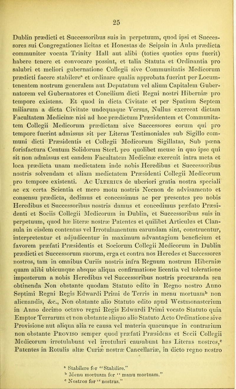 Dublin prmdicti et Successoribus suis in perpetuum, quod ipsi et Succes- sores sui Congregationes licitas et Honestas de Seipsin in Aula pr®dicta communiter vocata Trinity Hall aut alibi (toties quoties opus fuerit) habere tenere et convocare possint, et talia Statuta et Ordinantia pro salubri et meliori gubernatione Collegii sive Communitatis Medicorum pr®dicti facere stabilerea et ordinare qualia approbata fuerint per Locum- tenentem nostrum generalem aut Deputatum vel alium Capitalem Guber- natorem vel Gubernatores et Concilium dicti Regni nostri Hiberni® pro tempore existens. Et quod in dicta Civitate et per Spatium Septem miliarum a dicta Civitate undequaque Versus, Nullus exerceat dictam Facultatem Medicinal nisi ad hoc prcedictum Prcesidentem et Communita- tem Collegii Medicorum prmdictam sive Successores eorum qui pro tempore fuerint admissus sit per Literas Testimonials sub Sigillo com- muni dicti Prcesidentis et Collegii Medicorum Sigillatas, Sub poena forisfactura Centum Solidorum Sterl. pro quolibet meuse in quo ipse qui sit non admissus est eandem Facultatem Medicinae exercuit intra meta et loca prcedicta unam medietatem inde nobis Heredibus et Successoribus nostris solvendam et aliam medietatem Praesidenti Collegii Medicorum pro tempore existenti. Ac Ulterius de uberiori gratia nostra speciali ac ex certa Scientia et mero motu nostris Necnon de advisamento et consensu praedicta, dedimus et concessimus ac per presentes pro nobis Heredibus et Successoribus nostris damus et concedimus prcefato Praesi- denti et Sociis Collegii Medicorum in Dublin, et Successoribus suis in perpetuum, quod lue liter® nostrae Patentcs et quilibet Articulus et Clan- suia in eisdem contentus vel Irrotulamentum earundam sint, construentur, interpretentur et adjudicentur in maximum advantagium beneficium et favorem prmfati Prmsidentis et Sociorum Collegii Medicorum in Dublin pr®dicti et Successorum suorum, erga et contra nos Heredes et Successores nostros, tam in omnibus Curiis nostris infra Regnum nostrum Hiberni® quam alibi ubicunque absque aliqua confirmatione licentia vel toleratione imposterum a nobis Heredibus vel Successoribus nostris procuranda seu obtinenda Non obstante quodam Statuto edito in Regno nostro Anno Septimi Regni Regis Edwardi Priini de Terris in menu mortuamb non alienandis, &c., Non obstante alio Statuto edito apud Westmonasterium in Anno decimo octavo regni Regis Edwardi Primi vocato Statuto quia Emptor Terrarum et non obstante aliquo alio Statuto Acto Ordinatione sive Provisione aut aliqua alia re causa vel materia quacunque in eontrarium non obstante Proviso semper quod prcefati Praesidens et Socii Collegii Medicorum irrotulabunt vel irrotulari causabunt has Literas nostros,0 Patentes in Rotulis alt® Curi® nostr® Cancellari®, in dicto regno nostro a Stabilere fur “ Stabilire.” b Menu mortuam for “ mami mortuam.” c Nostros for “ nostras.”