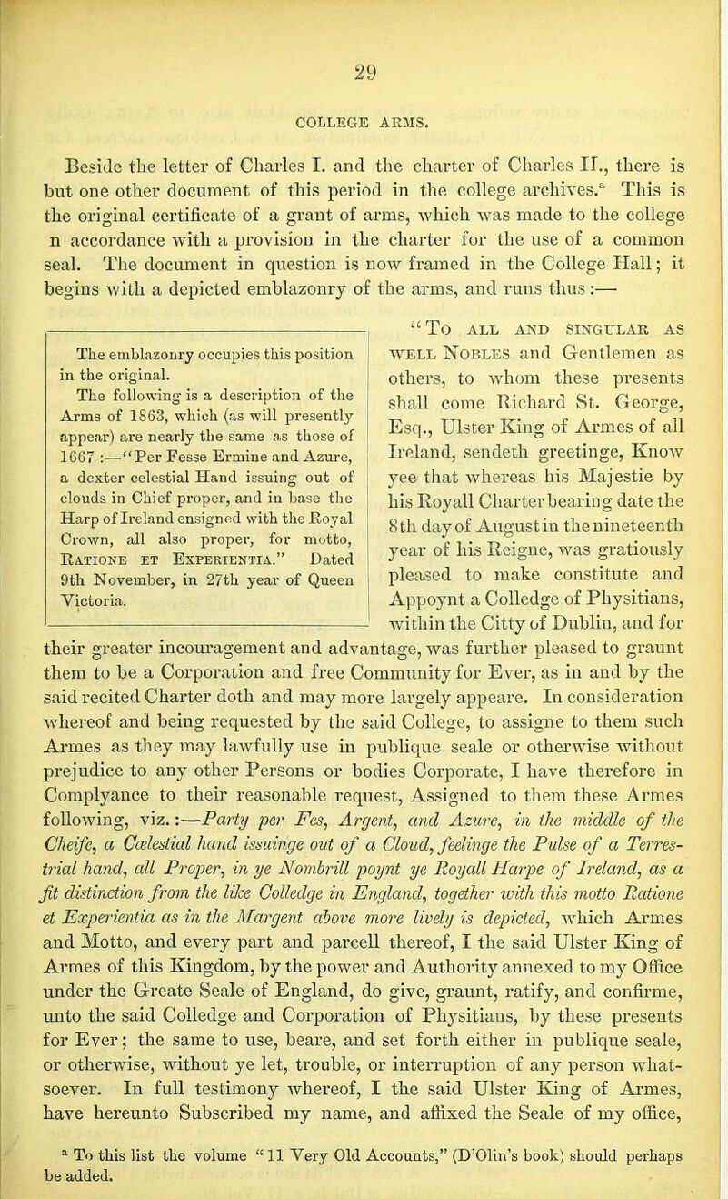 COLLEGE ARMS. Beside the letter of Charles I. and the charter of Charles II., there is but one other document of this period in the college archives.0. This is the original certificate of a grant of arms, -which was made to the college n accordance with a provision in the charter for the use of a common seal. The document in question is now framed in the College Hall; it begins with a depicted emblazonry of the arms, and runs thus:— “ To ALL AND SINGULAR AS well Nobles and Gentlemen as others, to whom these presents shall come Richard St. George, Esq., Ulster King of Armes of all Ireland, sendetli greetinge, Know yee that whereas his Majestie by his Royall Charter bearing date the 8th day of Augustin thenineteenth year of his Reigne, was gratiously pleased to make constitute and Appoynt a Colledge of Physitians, within the Citty of Dublin, and for their greater incouragement and advantage, -was further pleased to graunt them to be a Corporation and free Community for Ever, as in and by the said recited Charter doth and may more largely appeare. In consideration whereof and being requested by the said College, to assigne to them such Armes as they may lawfully use in publique seale or otherwise without prejudice to any other Persons or bodies Corporate, I have therefore in Complyance to their reasonable request, Assigned to them these Armes following, viz.:—Party per Fes, Argent, and Azure, in the middle of the Cheifc, a Ccelestial hand issuinge out of a Cloud, feelinge the Pulse of a Terres- trial hand, all Proper, in ye Nombrill poynt ye Poyall Harpe of Ireland, as a fit distinction from the like Colledge in England, together with this motto Puitione et Experientia as in the Margent above more lively is depicted, which Armes and Motto, and every part and parcell thereof, I the said Ulster King of Armes of this Kingdom, by the power and Authority annexed to my Office under the Greate Seale of England, do give, graunt, ratify, and confirme, unto the said Colledge and Corporation of Physitians, by these presents for Ever; the same to use, beare, and set forth either in publique seale, or otherwise, without ye let, trouble, or interruption of any person what- soever. In full testimony whereof, I the said Ulster King of Armes, have hereunto Subscribed my name, and affixed the Seale of my office, a To this list the volume “11 Very Old Accounts,” (D’Olin’s book) should perhaps be added. The emblazonry occupies this position in the original. The following is a description of the Arms of 1863, which (as will presently appear) are nearly the same as those of 1667 :—-“Per Fesse Ermine and Azure, a dexter celestial Hand issuing out of clouds in Chief proper, and in base the Harp of Ireland ensigned with the Royal Crown, all also proper, for motto, Ratione et Experientia.” Dated 9th November, in 27th year of Queen Victoria.