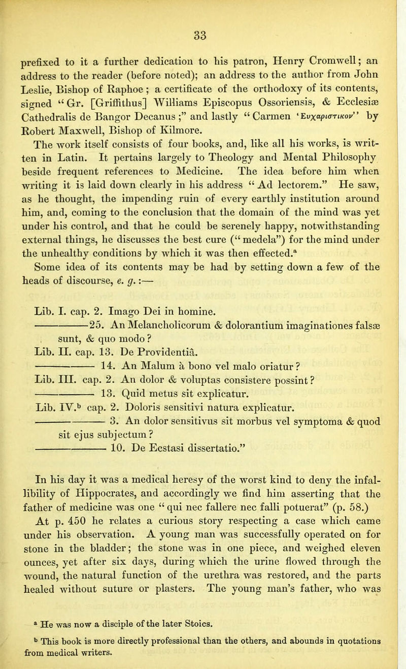 prefixed to it a further dedication to his patron, Henry Cromwell; an address to the reader (before noted); an address to the author from John Leslie, Bishop of Raphoe ; a certificate of the orthodoxy of its contents, signed “ Gr. [Griffithus] Williams Episcopus Ossoriensis, & Ecclesiae Cathedralis de Bangor Decanus and lastly “Carmen 'Evxap^TiKov” by Robert Maxwell, Bishop of Kilmore. The work itself consists of four books, and, like all his works, is writ- ten in Latin. It pertains largely to Theology and Mental Philosophy beside frequent references to Medicine. The idea before him when writing it is laid down clearly in his address “ Ad lectorem.” He saw, as he thought, the impending ruin of every earthly institution around him, and, coming to the conclusion that the domain of the mind was yet under his control, and that he could be serenely happy, notwithstanding external things, he discusses the best cure (“ medela”) for the mind under the unhealthy conditions by which it was then effected.® Some idea of its contents may be had by setting down a few of the heads of discourse, e. g.:— Lib. I. cap. 2. Imago Dei in homine. 25. An Melancholicorum & dolorantium imaginationes falsse sunt, & quo modo ? Lib. H. cap. 13. De Providentia. 14. An Malum a bono vel malo oriatur ? Lib. III. cap. 2. Au dolor & voluptas consistere possint ? 13. Quid metus sit explicate’. Lib. IV.b cap. 2. Doloris sensitivi natura explicate. 3. An dolor sensitivus sit morbus vel symptoma & quod sit ejus subjectum? 10. De Ecstasi dissertatio.” In his day it was a medical heresy of the worst kind to deny the infal- libility of Hippocrates, and accordingly we find him asserting that the father of medicine was one “ qui nec fallere nec falli potuerat” (p. 58.) At p. 450 he relates a curious story respecting a case which came under his observation. A young man was successfully operated on for stone in the bladder; the stone was in one piece, and weighed eleven ounces, yet after six days, during which the urine flowed through the wound, the natural function of the urethra was restored, and the parts healed without suture or plasters. The young man’s father, who was a He was now a disciple of the later Stoics. b This book is more directly professional than the others, and abounds in quotations from medical writers.