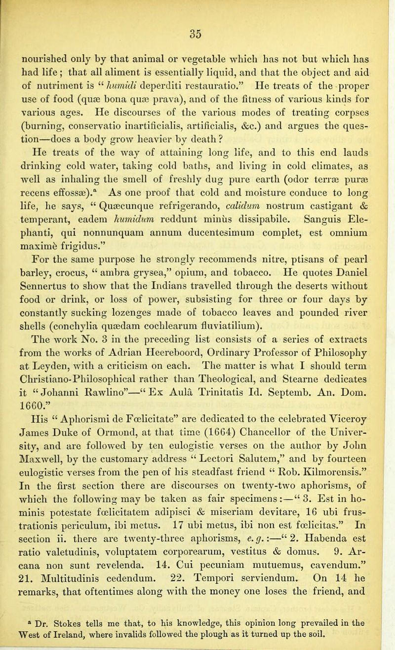 nourished only by that animal or vegetable which has not but which has had life ; that all aliment is essentially liquid, and that the object and aid of nutriment is “ humidi deperditi restauratio.” He treats of the proper use of food (qum bona quce prava), and of the fitness of various kinds for various ages. He discourses of the various modes of treating corpses (burning, conservatio inartiticialis, artificialis, &c.) and argues the ques- tion—does a body grow heavier by death ? He treats of the way of attaining long life, and to this end lauds drinking cold water, taking cold baths, and living in cold climates, as well as inhaling the smell of freshly dug pure earth (odor terras puras recens effosste).a As one proof that cold and moisture conduce to long life, he says, “ Quaecunque refrigerando, calidum nostrum castigant & temperant, eadem humidum reddunt minus dissipabile. Sanguis Ele- phant]’, qui nonnunquam annum ducentesimum complet, est omnium maximh frigidus.” For the same purpose he strongly recommends nitre, ptisans of pearl barley, crocus, “ ambra grysea,” opium, and tobacco. He quotes Daniel Sennertus to show that the Indians travelled through the deserts without food or drink, or loss of power, subsisting for three or four days by constantly sucking lozenges made of tobacco leaves and pounded river shells (conchylia qucedam cochlearum fluviatilium). The work No. 3 in the preceding list consists of a series of extracts from the works of Adrian Heereboord, Ordinary Professor of Philosophy at Leyden, with a criticism on each. The matter is what I should term Christiano-Philosophical rather than Theological, and Stearne dedicates it “ Johanni Rawlino”—“ Ex Aula Trinitatis Id. Septemb. An. Dom. 1660.” His “ Apliorismi de Foelicitate” are dedicated to the celebrated Viceroy James Duke of Ormond, at that time (1664) Chancellor of the Univer- sity, and are followed by ten eulogistic verses on the author by John Maxwell, by the customary address “ Lectori Salutem,” and by fourteen eulogistic verses from the pen of his steadfast friend “ Rob. Kilmorensis.” In the first section there are discourses on twenty-two aphorisms, of which the following may be taken as fair specimens:—“3. Est in ho- minis potestate foelicitatem adipisci & miseriam devitare, 16 ubi frus- trationis periculum, ibi metus. 17 ubi metus, ibi non est fcelicitas.” In section ii. there are twenty-three aphorisms, e. g.:—“2. Habenda est ratio valetudinis, voluptatem corporearum, vestitus & domus. 9. Ar- cana non sunt revelenda. 14. Cui pecuniam mutuemus, cavendum.” 21. Multitudinis cedendum. 22. Tempori serviendum. On 14 he remarks, that oftentimes along with the money one loses the friend, and a Dr. Stokes tells me that, to his knowledge, this opinion long prevailed in the West of Ireland, where invalids followed the plough as it turned up the soil.