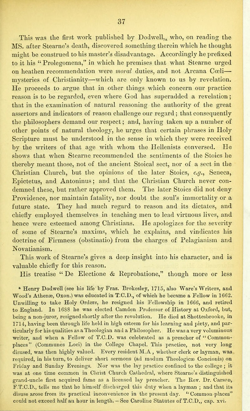 This was the first work published by Dodwell,a who, on reading the MS. after Stearne’s death, discovered something therein which he thought might be construed to his master’s disadvantage. Accordingly he prefixed to it his “ Prolegomena,” in which he premises that what Stearne urged on heathen recommendation were moral duties, and not Arcana Coeli— mysteries of Christianity—which are only known to us by revelation. Pie proceeds to argue that in other things which concern our practice reason is to be regarded, even where God has superadded a revelation; that in the examination of natural reasoning the authority of the great assertors and indicators of reason challenge our regard ; that consequently the philosophers demand our respect; and, having taken up a number of other points of natural theology, he urges that certain phrases in Holy Scripture must be understood in the sense in which they were received by the writers of that age with whom the Hellenists conversed. He shows that when Stearne recommended the sentiments of the Stoics he thereby meant those, not of the ancient Stoical sect, nor of a sect in the Christian Church, but the opinions of the later Stoics, e.g., Seneca, Epictetus, and Antoninus; and that the Christian Church never con- demned these, but rather approved them. The later Stoics did not deny Providence, nor maintain fatality, nor doubt the soul’s immortality or a future state. They had much regard to reason and its dictates, and chiefly employed themselves in teaching men to lead virtuous lives, and hence were esteemed among Christians. He apologizes for the severity of some of Stearne’s maxims, which he explains, and vindicates his doctrine of Firmness (obstinatio) from the charges of Pelagianism and Novatianism. This work of Stearne’s gives a deep insight into his character, and is valuable chiefly for this reason. His treatise “ De Electione & Reprobatione,” though more or less a Henry Dodwell (see his life by Fras. Brokesley, 1715, also Ware’s Writers, and Wood’s Athense, Oxon.) was educated in T.C.D., of which he became a Fellow in 1662. Unwilling to take Holy Orders, he resigned his Fellowship in 1666, and retired to England. In 1688 he was elected Camden Professor of History at Oxford, but, being a non-juror, resigned shortly after the revolution. He died at Shottesbrooke, in 1714, having been through life held in high esteem for his learning and piety, and par- ticularly for his qualities as a Theologian and a Philosopher. He was a very voluminous writer, and when a Fellow of T.C.JD. was celebrated as a preacher of “ Common- places” (Communes Loci) in the College Chapel. This practice, not very long disused, was then highly valued. Every resident M.A , whether clerk or layman, was required, in his turn, to deliver short sermons (ad modum Theologicae Coneionis) on Friday and Sunday Evenings. Nor was the lay practice confined to the college ; it was at one time common in Christ Church Cathedral, where Stearne’s distinguished grand-uncle first acquired fame as a licensed lay preacher. The Rev. Dr. Carson, F.T.C.D., tells me that he himself discharged this duty when a layman ; and that its disuse arose from its practical inconvenience in the present day. “Common places” could not exceed half an hour in length. —See Caroline Statutes of T.C.D,, cap. xvi.