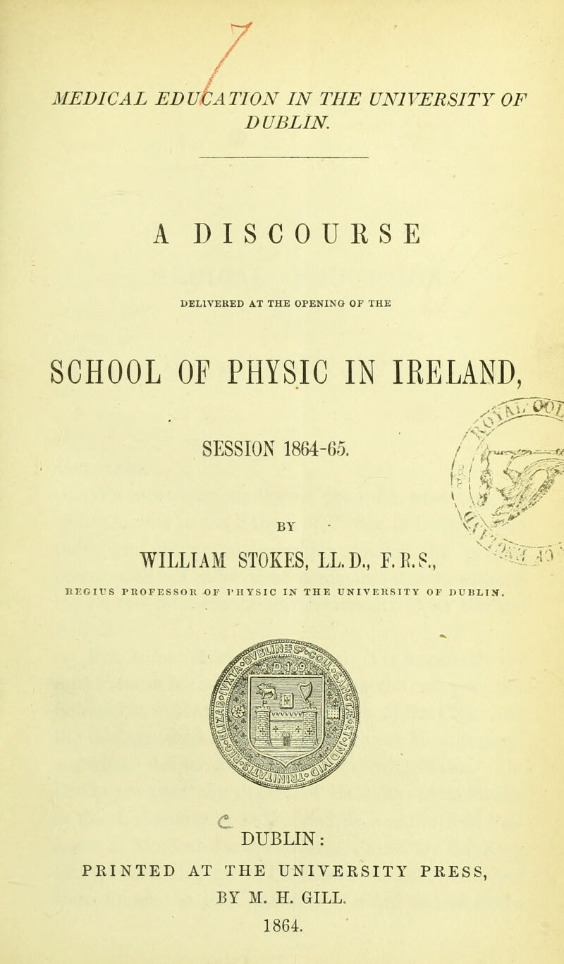 / / MEDICAL EDUCATION IN THE UNIVERSITY OF DUBLIN A DISCOURSE DELIVERED AT THE OPENING OF THE SCHOOL OF PHYSIC IN IRELAND, C DUBLIN: PRINTED AT THE UNIVERSITY PRESS, BY M. H. GILL. 1864.