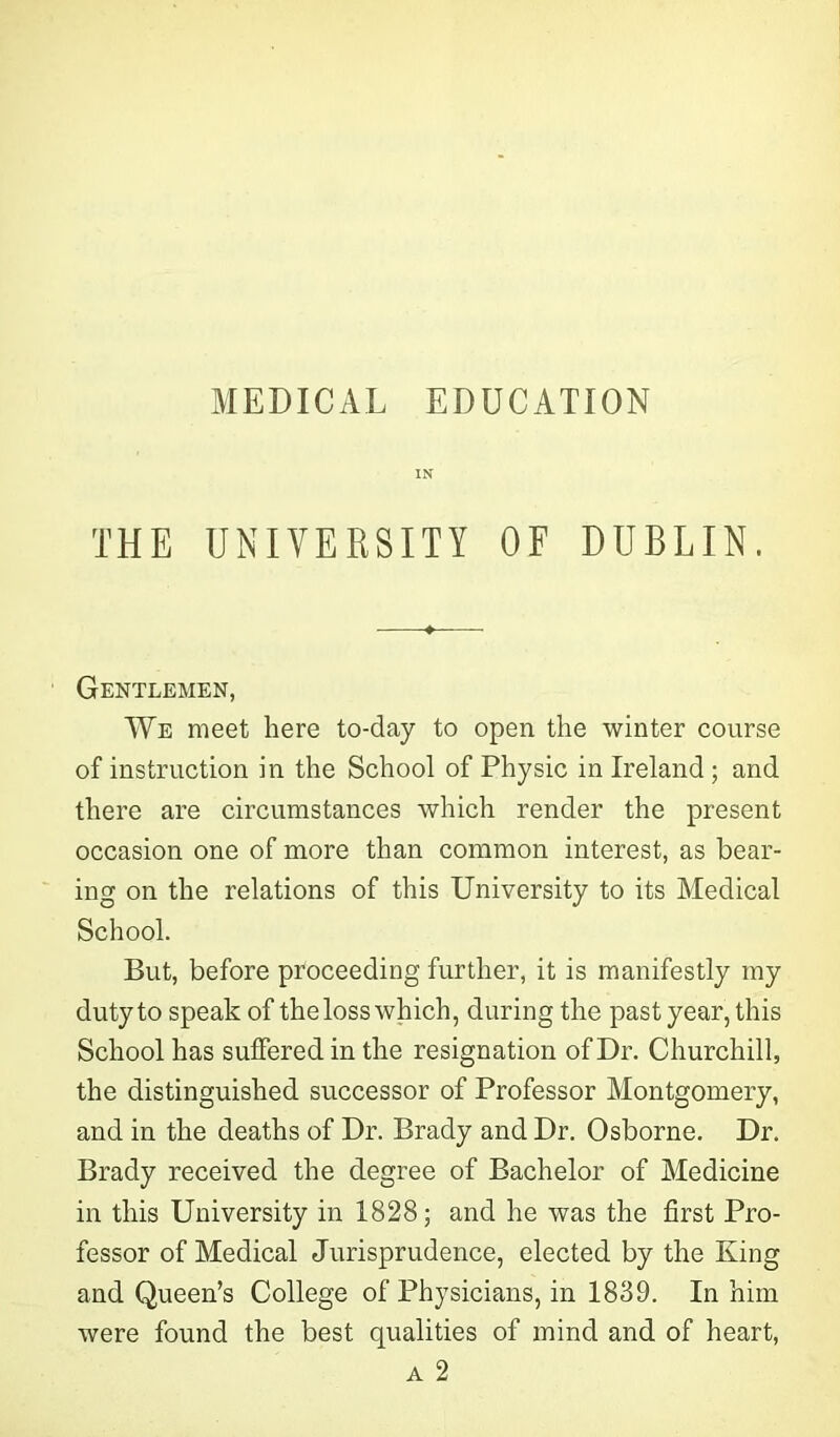 MEDICAL EDUCATION IN THE UNIVERSITY OF DUBLIN. Gentlemen, We meet here to-day to open the winter course of instruction in the School of Physic in Ireland ; and there are circumstances which render the present occasion one of more than common interest, as bear- ing on the relations of this University to its Medical School. But, before proceeding further, it is manifestly my duty to speak of theloss which, during the past year, this School has suffered in the resignation of Dr. Churchill, the distinguished successor of Professor Montgomery, and in the deaths of Dr. Brady and Dr. Osborne. Dr. Brady received the degree of Bachelor of Medicine in this University in 1828; and he was the first Pro- fessor of Medical Jurisprudence, elected by the King and Queen’s College of Physicians, in 1839. In him were found the best qualities of mind and of heart,