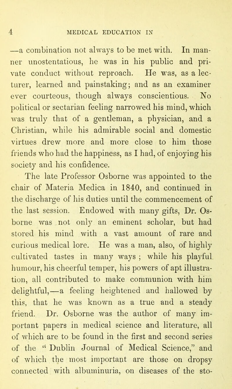 —a combination not always to be met with. In man- ner unostentatious, he was in his public and pri- vate conduct without reproach. He was, as a lec- turer, learned and painstaking; and as an examiner ever courteous, though always conscientious. No political or sectarian feeling narrowed his mind, which was truly that of a gentleman, a physician, and a Christian, while his admirable social and domestic virtues drew more and more close to him those friends who had the happiness, as I had, of enjoying his society and his confidence. The late Professor Osborne was appointed to the chair of Materia Medica in 1840, and continued in the discharge of his duties until the commencement of the last session. Endowed with many gifts, Dr. Os- borne was not only an eminent scholar, but had stored his mind with a vast amount of rare and curious medical lore. He was a man, also, of highly cultivated tastes in many ways ; while his playful humour, his cheerful temper, his powers of apt illustra- tion, all contributed to make communion with him delightful,—a feeling heightened and hallowed by this, that he was known as a true and a steady friend. Dr. Osborne was the author of many im- portant papers in medical science and literature, all of which are to be found in the first and second series of the “ Dublin Journal of Medical Science,” and of which the most important are those on dropsy connected with albuminuria, on diseases of the sto-