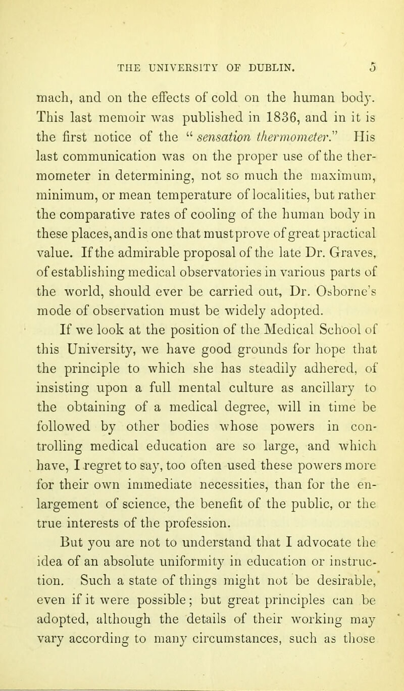 maeh, and on the effects of cold on the human bod}-. This last memoir was published in 1836, and in it is the first notice of the “ sensation thermometer.” His last communication was on the proper use of the ther- mometer in determining, not so much the maximum, minimum, or mean temperature of localities, but rather the comparative rates of cooling of the human body in these places, and is one that must prove of great practical value. If the admirable proposal of the late Dr. G raves, of establishing medical observatories in various parts of the world, should ever be carried out, Dr. Osborne’s mode of observation must be widely adopted. If we look at the position of the Medical School of this University, we have good grounds for hope that the principle to which she has steadily adhered, of insisting upon a full mental culture as ancillary to the obtaining of a medical degree, will in time be followed by other bodies whose powers in con- trolling medical education are so large, and which have, I regret to say, too often used these powers more for their own immediate necessities, than for the en- largement of science, the benefit of the public, or the true interests of the profession. But you are not to understand that I advocate the idea of an absolute uniformity in education or instruc- tion. Such a state of things might not be desirable, even if it were possible; but great principles can be adopted, although the details of their working may vary according to many circumstances, such as those