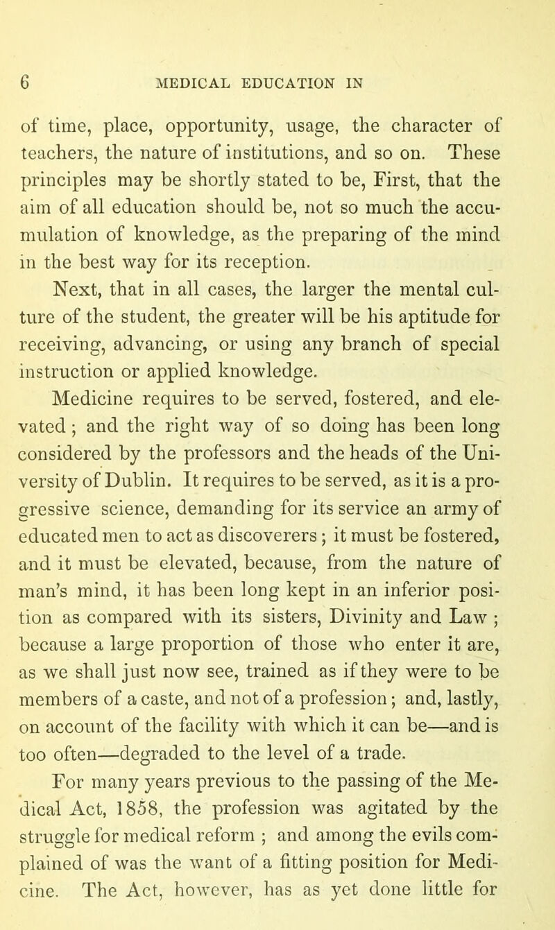 of time, place, opportunity, usage, the character of teachers, the nature of institutions, and so on. These principles may be shortly stated to be, First, that the aim of all education should be, not so much the accu- mulation of knowledge, as the preparing of the mind in the best way for its reception. Next, that in all cases, the larger the mental cul- ture of the student, the greater will be his aptitude for receiving, advancing, or using any branch of special instruction or applied knowledge. Medicine requires to be served, fostered, and ele- vated ; and the right way of so doing has been long considered by the professors and the heads of the Uni- versity of Dublin. It requires to be served, as it is a pro- gressive science, demanding for its service an army of educated men to act as discoverers ; it must be fostered, and it must be elevated, because, from the nature of man’s mind, it has been long kept in an inferior posi- tion as compared with its sisters, Divinity and Law ; because a large proportion of those who enter it are, as we shall just now see, trained as if they were to be members of a caste, and not of a profession; and, lastly, on account of the facility with which it can be—and is too often—degraded to the level of a trade. For many years previous to the passing of the Me- dical Act, 1858, the profession was agitated by the struggle for medical reform ; and among the evils com- plained of was the wrant of a fitting position for Medi- cine. The Act, however, has as yet done little for