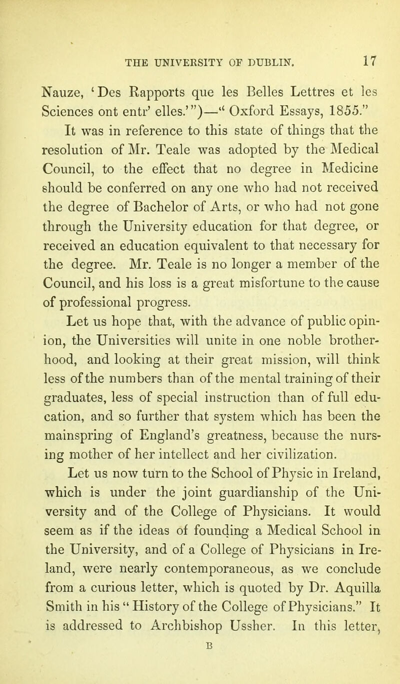 Nauze, ‘Des Rapports que les Belles Lettres et les Sciences ont entr’ elles.’”)—l£ Oxford Essays, 1855.” It was in reference to this state of things that the resolution of Mr. Teale was adopted by the Medical Council, to the effect that no degree in Medicine should be conferred on any one who had not received the degree of Bachelor of Arts, or who had not gone through the University education for that degree, or received an education equivalent to that necessary for the degree. Mr. Teale is no longer a member of the Council, and his loss is a great misfortune to the cause of professional progress. Let us hope that, with the advance of public opin- ion, the Universities will unite in one noble brother- hood, and looking at their great mission, will think less of the numbers than of the mental training of their graduates, less of special instruction than of full edu- cation, and so further that system which has been the mainspring of England’s greatness, because the nurs- ing mother of her intellect and her civilization. Let us now turn to the School of Physic in Ireland, which is under the joint guardianship of the Uni- versity and of the College of Physicians. It would seem as if the ideas of founding a Medical School in the University, and of a College of Physicians in Ire- land, were nearly contemporaneous, as we conclude from a curious letter, which is quoted by Dr. Aquilla Smith in his “ Elistory of the College of Physicians.” It is addressed to Archbishop Ussher. In this letter, B