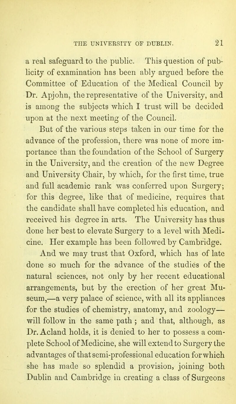 a real safeguard to the public. This question of pub- licity of examination has been ably argued before the Committee of Education of the Medical Council by Dr. Apjohn, the representative of the University, and is among the subjects which I trust will be decided upon at the next meeting of the Council. But of the various steps taken in our time for the advance of the profession, there was none of more im- portance than the foundation of the School of Surgery in the University, and the creation of the new Degree and University Chair, by which, for the first time, true and full academic rank was conferred upon Surgery; for this degree, like that of medicine, requires that the candidate shall have completed his education, and received his degree in arts. The University has thus done her best to elevate Surgery to a level with Medi- cine. Her example has been followed by Cambridge. And we may trust that Oxford, which has of late done so much for the advance of the studies of the natural sciences, not only by her recent educational arrangements, but by the erection of her great Mu- seum,—a very palace of science, with all its appliances for the studies of chemistry, anatomy, and zoology— will follow in the same path ; and that, although, as Dr. Acland holds, it is denied to her to possess a com- plete School of Medicine, she will extend to Surgery the advantages of that semi-professional education for which she has made so splendid a provision, joining both Dublin and Cambridge in creating a class of Surgeons